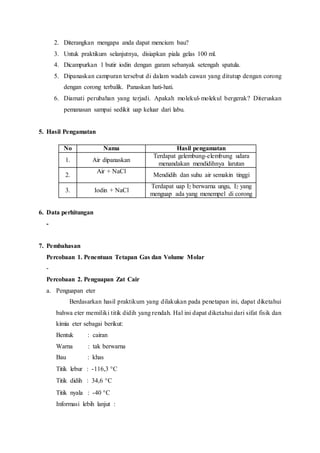 2. Diterangkan mengapa anda dapat mencium bau?
3. Untuk praktikum selanjutnya, disiapkan piala gelas 100 ml.
4. Dicampurkan 1 butir iodin dengan garam sebanyak setengah spatula.
5. Dipanaskan campuran tersebut di dalam wadah cawan yang ditutup dengan corong
dengan corong terbalik. Panaskan hati-hati.
6. Diamati perubahan yang terjadi. Apakah molekul-molekul bergerak? Diteruskan
pemanasan sampai sedikit uap keluar dari labu.
5. Hasil Pengamatan
No Nama Hasil pengamatan
1. Air dipanaskan
Terdapat gelembung-elembung udara
menandakan mendidihnya larutan
2.
Air + NaCl
Mendidih dan suhu air semakin tinggi
3. Iodin + NaCl
Terdapat uap I2 berwarna ungu, I2 yang
menguap ada yang menempel di corong
6. Data perhitungan
-
7. Pembahasan
Percobaan 1. Penentuan Tetapan Gas dan Volume Molar
-
Percobaan 2. Penguapan Zat Cair
a. Penguapan eter
Berdasarkan hasil praktikum yang dilakukan pada penetapan ini, dapat diketahui
bahwa eter memiliki titik didih yang rendah. Hal ini dapat diketahui dari sifat fisik dan
kimia eter sebagai berikut:
Bentuk : cairan
Warna : tak berwarna
Bau : khas
Titik lebur : -116,3 C
Titik didih : 34,6 C
Titik nyala : -40 C
Informasi lebih lanjut :
 