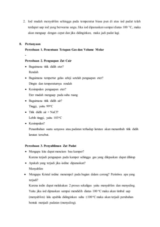 2. Iod mudah menyublim sehingga pada temperatur biasa pun di atas iod padat telah
terdapat uap iod yang berwarna ungu. Jika iod dipanaskan sampai diatas 100 C, maka
akan menguap dengan cepat dan jika didinginkan, maka jadi padat lagi.
8. Pertanyaan
Percobaan 1. Penentuan Tetapan Gas dan Volume Molar
-
Percobaan 2. Penguapan Zat Cair
 Bagaimana titik didih eter?
Rendah
 Bagaimana tempertur gelas arloji setelah penguapan eter?
Dingin dan temperaturnya rendah
 Kesimpulan penguapan eter?
Eter mudah menguap pada suhu ruang
 Bagaimana titik didih air?
Tinggi, yaitu 99oC
 Titik didih air + NaCl?
Lebih tinggi, yaitu 103oC
 Kesimpulan?
Penambahan suatu senyawa atau padatan terhadap larutan akan menambah titik didih
larutan tersebut.
Percobaan 3. Penyubliman Zat Padat
 Mengapa kita dapat mencium bau kamper?
Karena terjadi penguapan pada kamper sehingga gas yang dilepaskan dapat dihirup
 Apakah yang terjadi jika iodine dipanaskan?
Menyublim
 Mengapa Kristal iodine menempel pada bagian dalam corong? Peristiwa apa yang
terjadi?
Karena iodin dapat melakukan 2 proses sekaligus yaitu menyublim dan menyuling.
Yaitu jika iod dipnaskan sampai mendidih diatas 100 oC maka akan timbul uap
(menyublim) lalu apabila didinginkan suhu 100oC maka akan terjadi perubahan
bentuk menjadi padatan (menyuling).
 