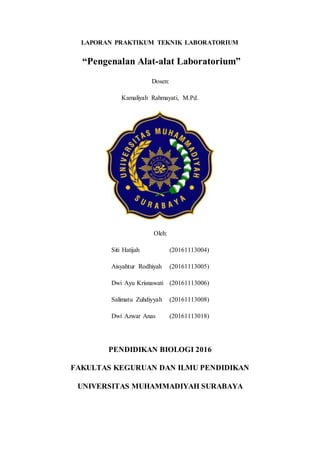 LAPORAN PRAKTIKUM TEKNIK LABORATORIUM
“Pengenalan Alat-alat Laboratorium”
Dosen:
Kamaliyah Rahmayati, M.Pd.
Oleh:
Siti Hatijah (20161113004)
Aisyahtur Rodhiyah (20161113005)
Dwi Ayu Krisnawati (20161113006)
Salimatu Zuhdiyyah (20161113008)
Dwi Azwar Anas (20161113018)
PENDIDIKAN BIOLOGI 2016
FAKULTAS KEGURUAN DAN ILMU PENDIDIKAN
UNIVERSITAS MUHAMMADIYAH SURABAYA
 