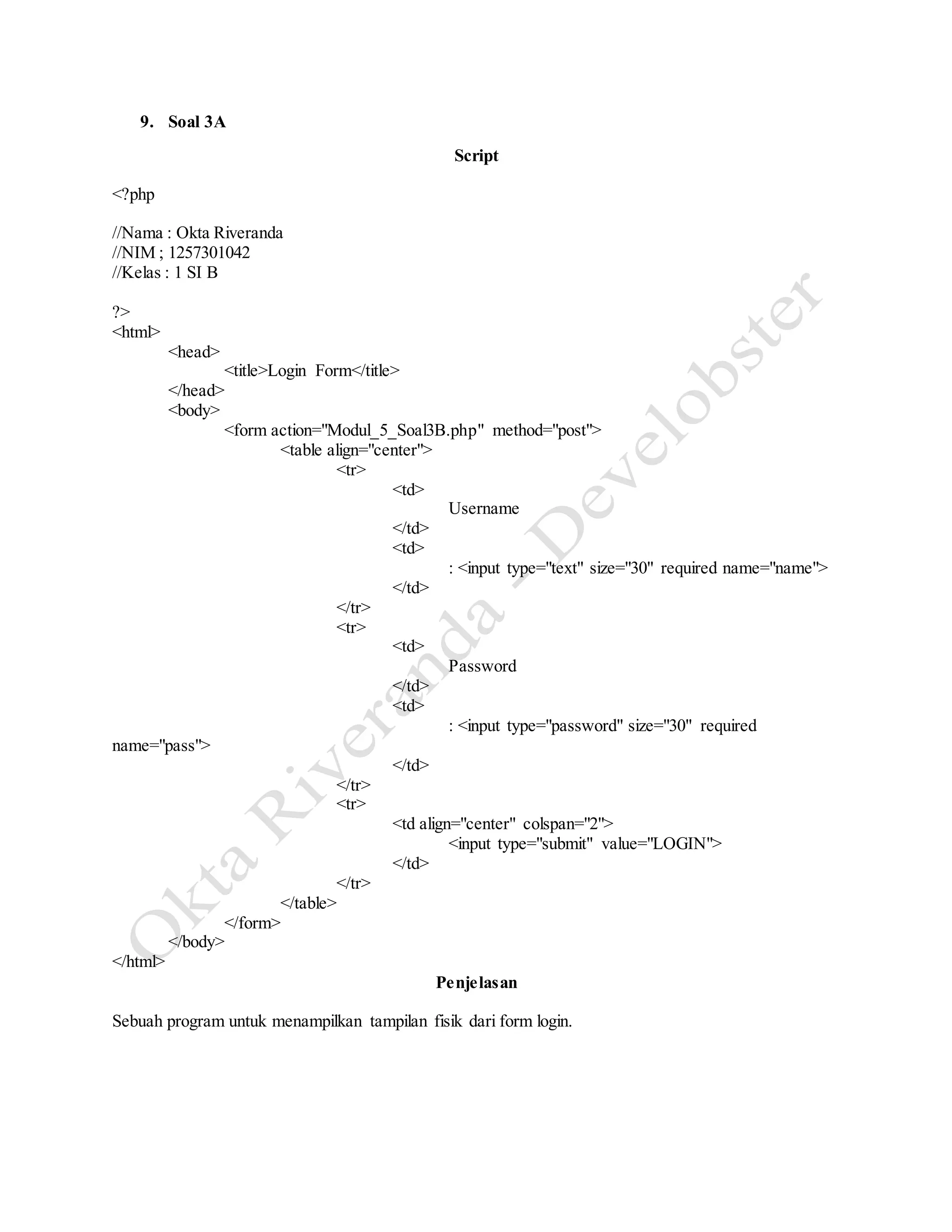 9. Soal 3A
Script
<?php
//Nama : Okta Riveranda
//NIM ; 1257301042
//Kelas : 1 SI B
?>
<html>
<head>
<title>Login Form</title>
</head>
<body>
<form action="Modul_5_Soal3B.php" method="post">
<table align="center">
<tr>
<td>
Username
</td>
<td>
: <input type="text" size="30" required name="name">
</td>
</tr>
<tr>
<td>
Password
</td>
<td>
: <input type="password" size="30" required
name="pass">
</td>
</tr>
<tr>
<td align="center" colspan="2">
<input type="submit" value="LOGIN">
</td>
</tr>
</table>
</form>
</body>
</html>
Penjelasan
Sebuah program untuk menampilkan tampilan fisik dari form login.
 