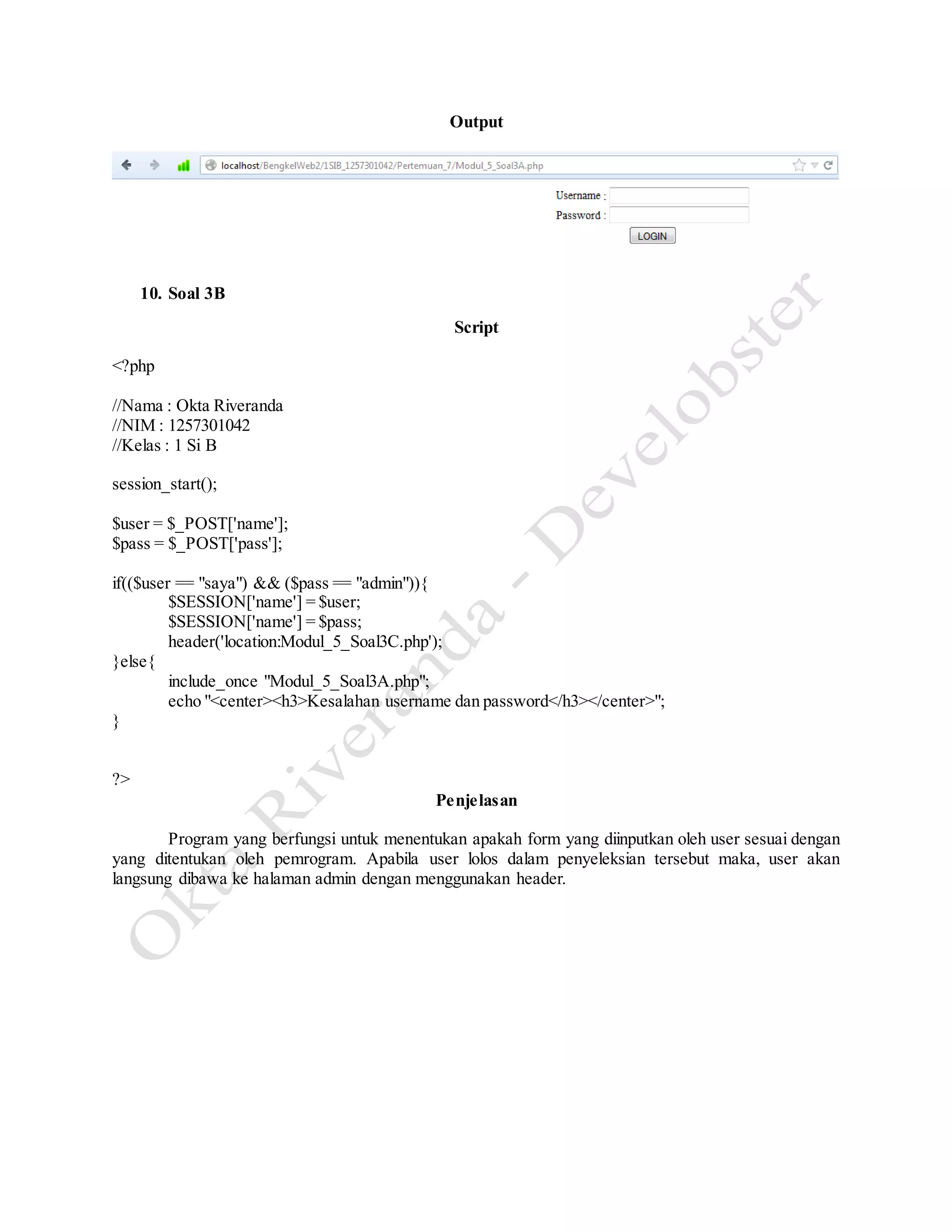 Output
10. Soal 3B
Script
<?php
//Nama : Okta Riveranda
//NIM : 1257301042
//Kelas : 1 Si B
session_start();
$user = $_POST['name'];
$pass = $_POST['pass'];
if(($user == "saya") && ($pass == "admin")){
$SESSION['name'] = $user;
$SESSION['name'] = $pass;
header('location:Modul_5_Soal3C.php');
}else{
include_once "Modul_5_Soal3A.php";
echo "<center><h3>Kesalahan username dan password</h3></center>";
}
?>
Penjelasan
Program yang berfungsi untuk menentukan apakah form yang diinputkan oleh user sesuai dengan
yang ditentukan oleh pemrogram. Apabila user lolos dalam penyeleksian tersebut maka, user akan
langsung dibawa ke halaman admin dengan menggunakan header.
 