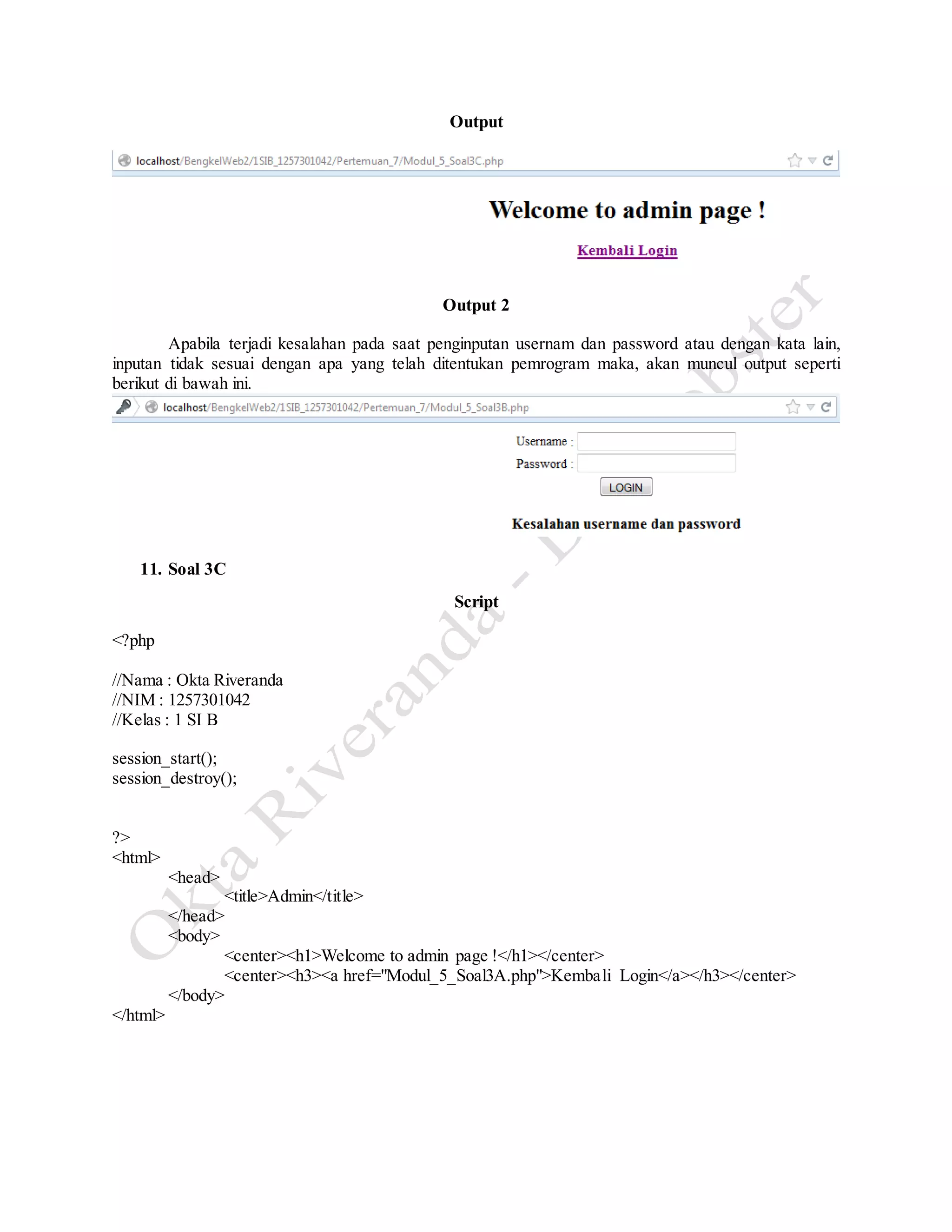 Output
Output 2
Apabila terjadi kesalahan pada saat penginputan usernam dan password atau dengan kata lain,
inputan tidak sesuai dengan apa yang telah ditentukan pemrogram maka, akan muncul output seperti
berikut di bawah ini.
11. Soal 3C
Script
<?php
//Nama : Okta Riveranda
//NIM : 1257301042
//Kelas : 1 SI B
session_start();
session_destroy();
?>
<html>
<head>
<title>Admin</title>
</head>
<body>
<center><h1>Welcome to admin page !</h1></center>
<center><h3><a href="Modul_5_Soal3A.php">Kembali Login</a></h3></center>
</body>
</html>
 