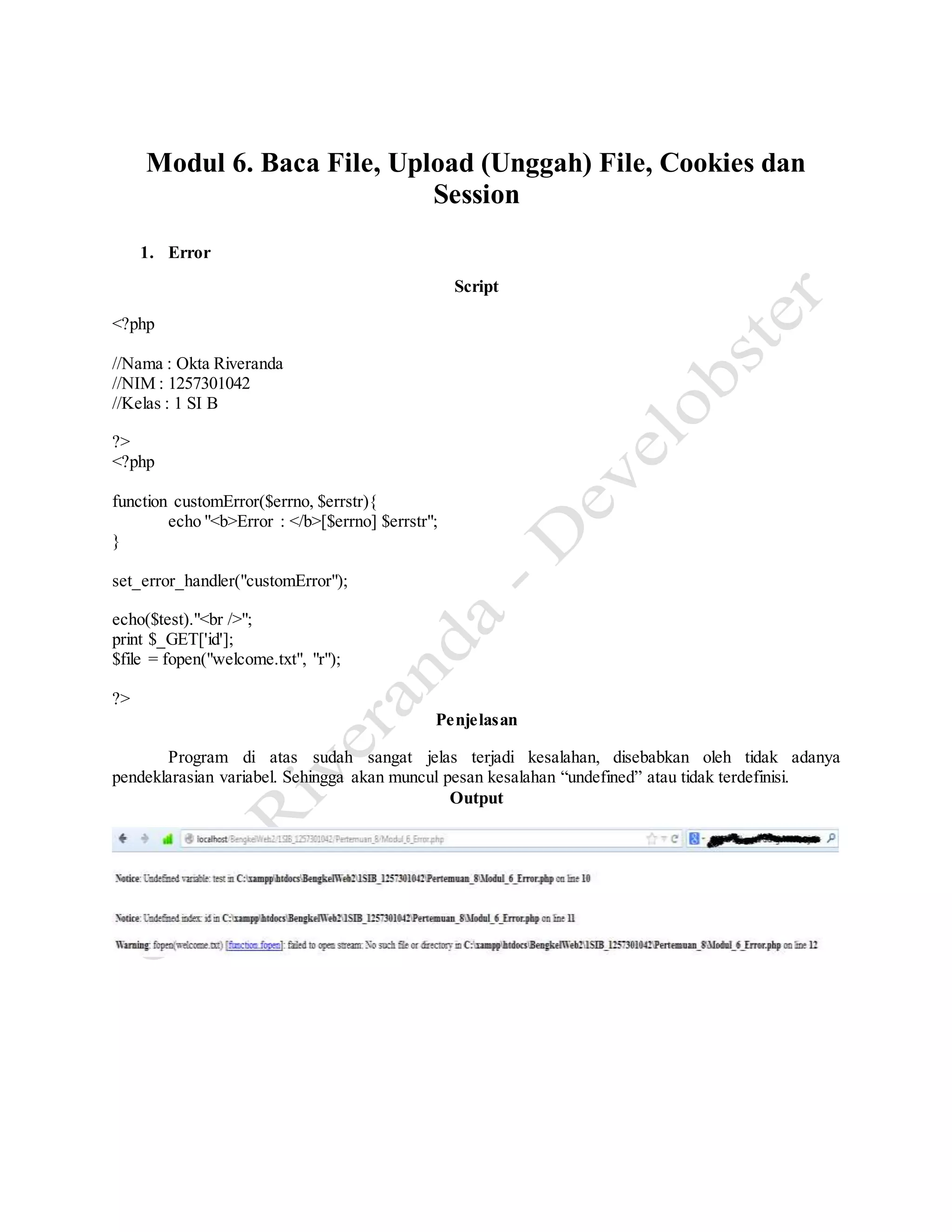 Modul 6. Baca File, Upload (Unggah) File, Cookies dan
Session
1. Error
Script
<?php
//Nama : Okta Riveranda
//NIM : 1257301042
//Kelas : 1 SI B
?>
<?php
function customError($errno, $errstr){
echo "<b>Error : </b>[$errno] $errstr";
}
set_error_handler("customError");
echo($test)."<br />";
print $_GET['id'];
$file = fopen("welcome.txt", "r");
?>
Penjelasan
Program di atas sudah sangat jelas terjadi kesalahan, disebabkan oleh tidak adanya
pendeklarasian variabel. Sehingga akan muncul pesan kesalahan “undefined” atau tidak terdefinisi.
Output
 
