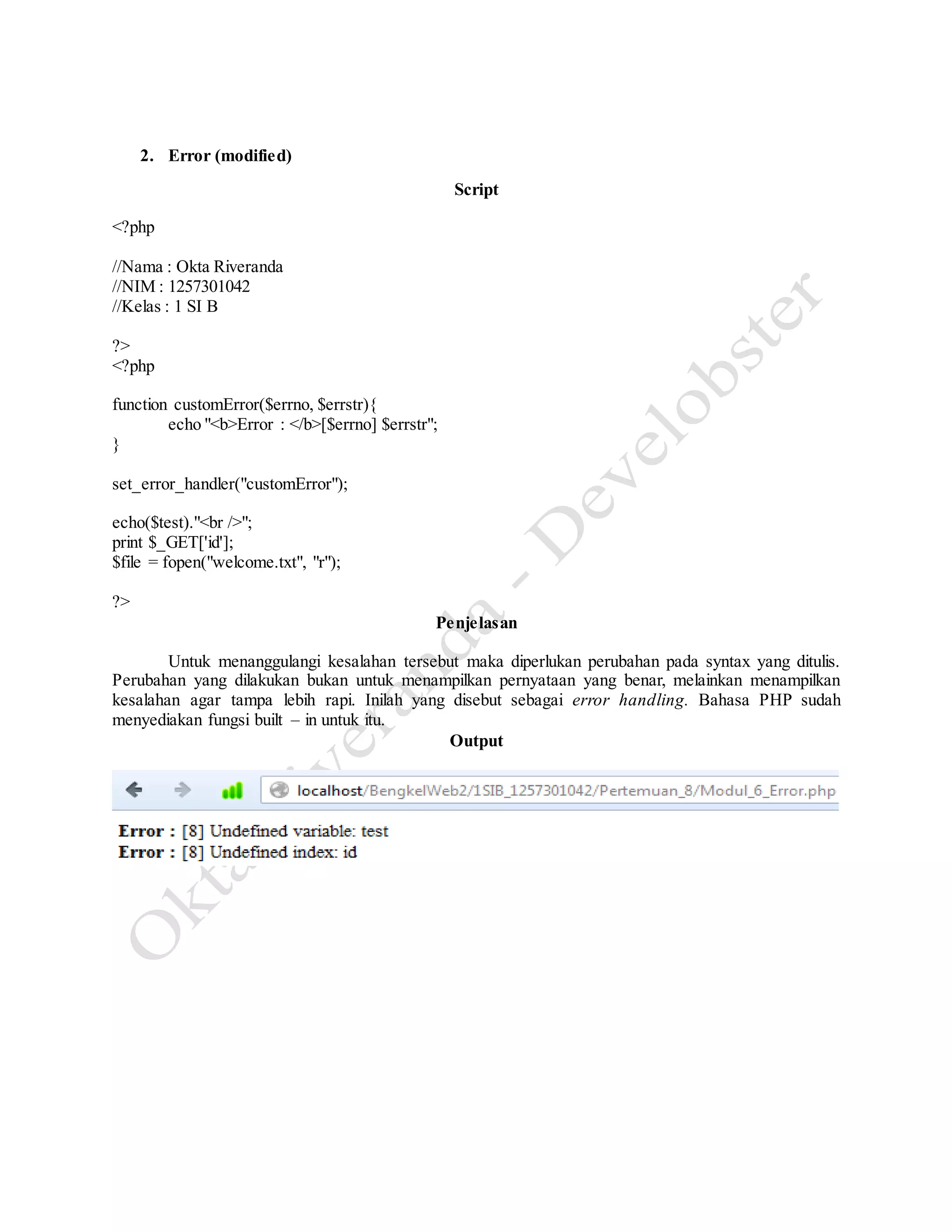 2. Error (modified)
Script
<?php
//Nama : Okta Riveranda
//NIM : 1257301042
//Kelas : 1 SI B
?>
<?php
function customError($errno, $errstr){
echo "<b>Error : </b>[$errno] $errstr";
}
set_error_handler("customError");
echo($test)."<br />";
print $_GET['id'];
$file = fopen("welcome.txt", "r");
?>
Penjelasan
Untuk menanggulangi kesalahan tersebut maka diperlukan perubahan pada syntax yang ditulis.
Perubahan yang dilakukan bukan untuk menampilkan pernyataan yang benar, melainkan menampilkan
kesalahan agar tampa lebih rapi. Inilah yang disebut sebagai error handling. Bahasa PHP sudah
menyediakan fungsi built – in untuk itu.
Output
 