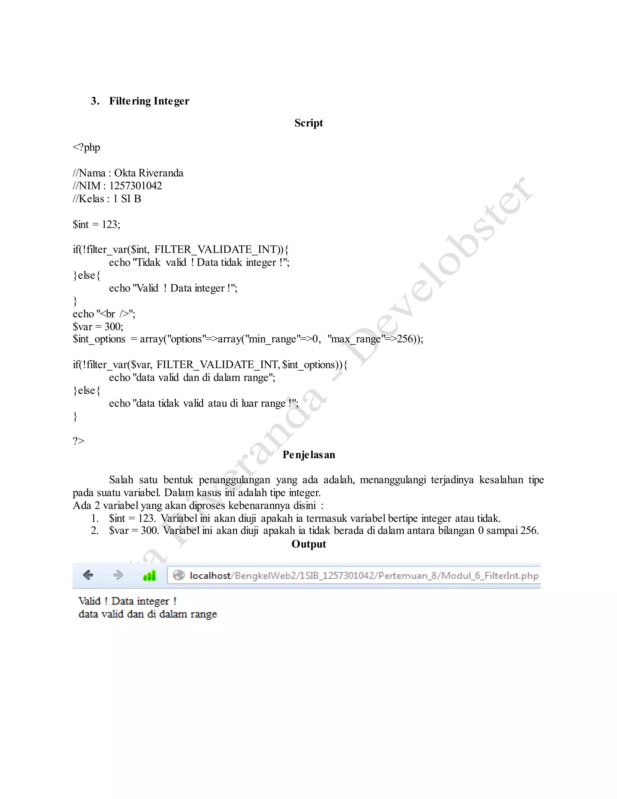 3. Filtering Integer
Script
<?php
//Nama : Okta Riveranda
//NIM : 1257301042
//Kelas : 1 SI B
$int = 123;
if(!filter_var($int, FILTER_VALIDATE_INT)){
echo "Tidak valid ! Data tidak integer !";
}else{
echo "Valid ! Data integer !";
}
echo "<br />";
$var = 300;
$int_options = array("options"=>array("min_range"=>0, "max_range"=>256));
if(!filter_var($var, FILTER_VALIDATE_INT,$int_options)){
echo "data valid dan di dalam range";
}else{
echo "data tidak valid atau di luar range !";
}
?>
Penjelasan
Salah satu bentuk penanggulangan yang ada adalah, menanggulangi terjadinya kesalahan tipe
pada suatu variabel. Dalam kasus ini adalah tipe integer.
Ada 2 variabel yang akan diproses kebenarannya disini :
1. $int = 123. Variabel ini akan diuji apakah ia termasuk variabel bertipe integer atau tidak.
2. $var = 300. Variabel ini akan diuji apakah ia tidak berada di dalam antara bilangan 0 sampai 256.
Output
 