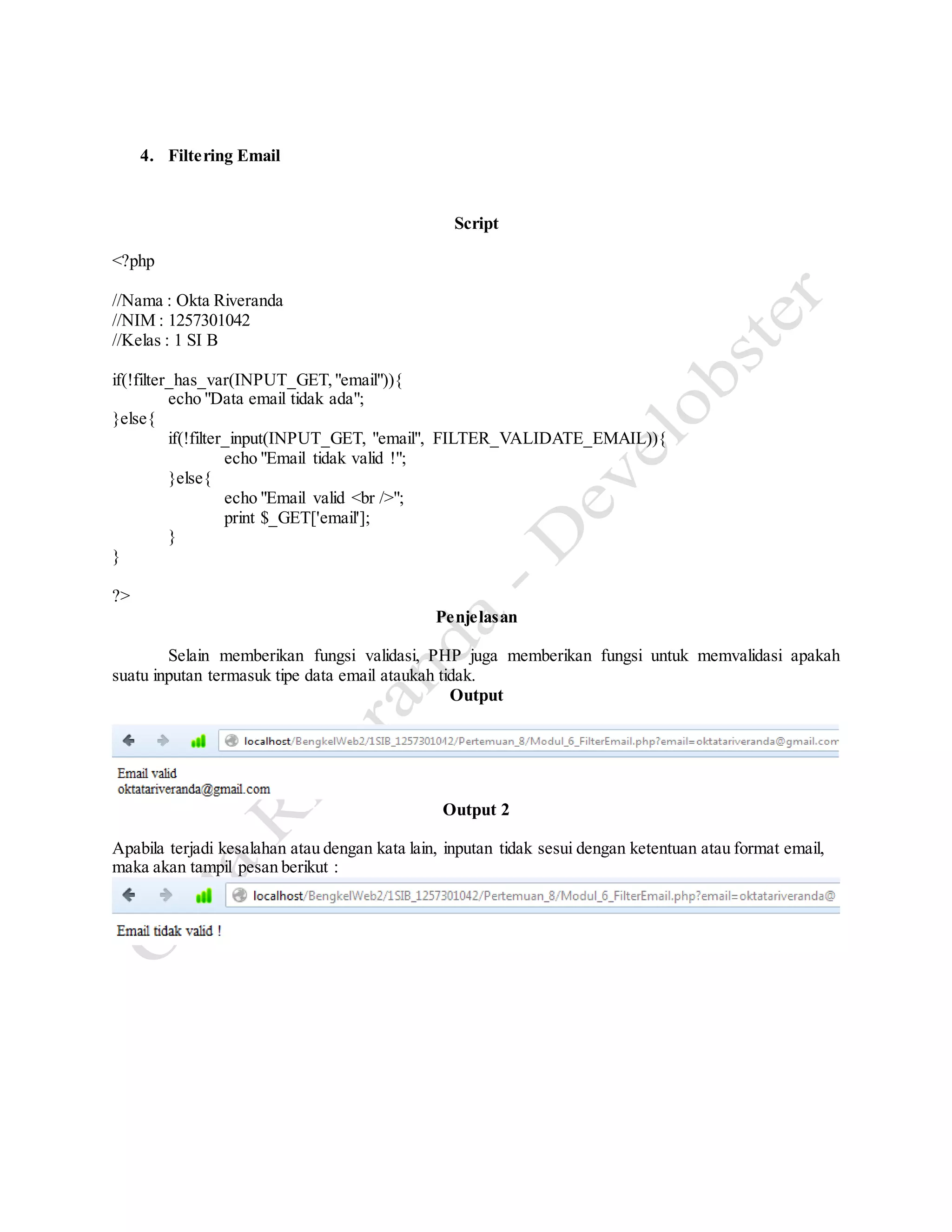 4. Filtering Email
Script
<?php
//Nama : Okta Riveranda
//NIM : 1257301042
//Kelas : 1 SI B
if(!filter_has_var(INPUT_GET,"email")){
echo "Data email tidak ada";
}else{
if(!filter_input(INPUT_GET, "email", FILTER_VALIDATE_EMAIL)){
echo "Email tidak valid !";
}else{
echo "Email valid <br />";
print $_GET['email'];
}
}
?>
Penjelasan
Selain memberikan fungsi validasi, PHP juga memberikan fungsi untuk memvalidasi apakah
suatu inputan termasuk tipe data email ataukah tidak.
Output
Output 2
Apabila terjadi kesalahan atau dengan kata lain, inputan tidak sesui dengan ketentuan atau format email,
maka akan tampil pesan berikut :
 