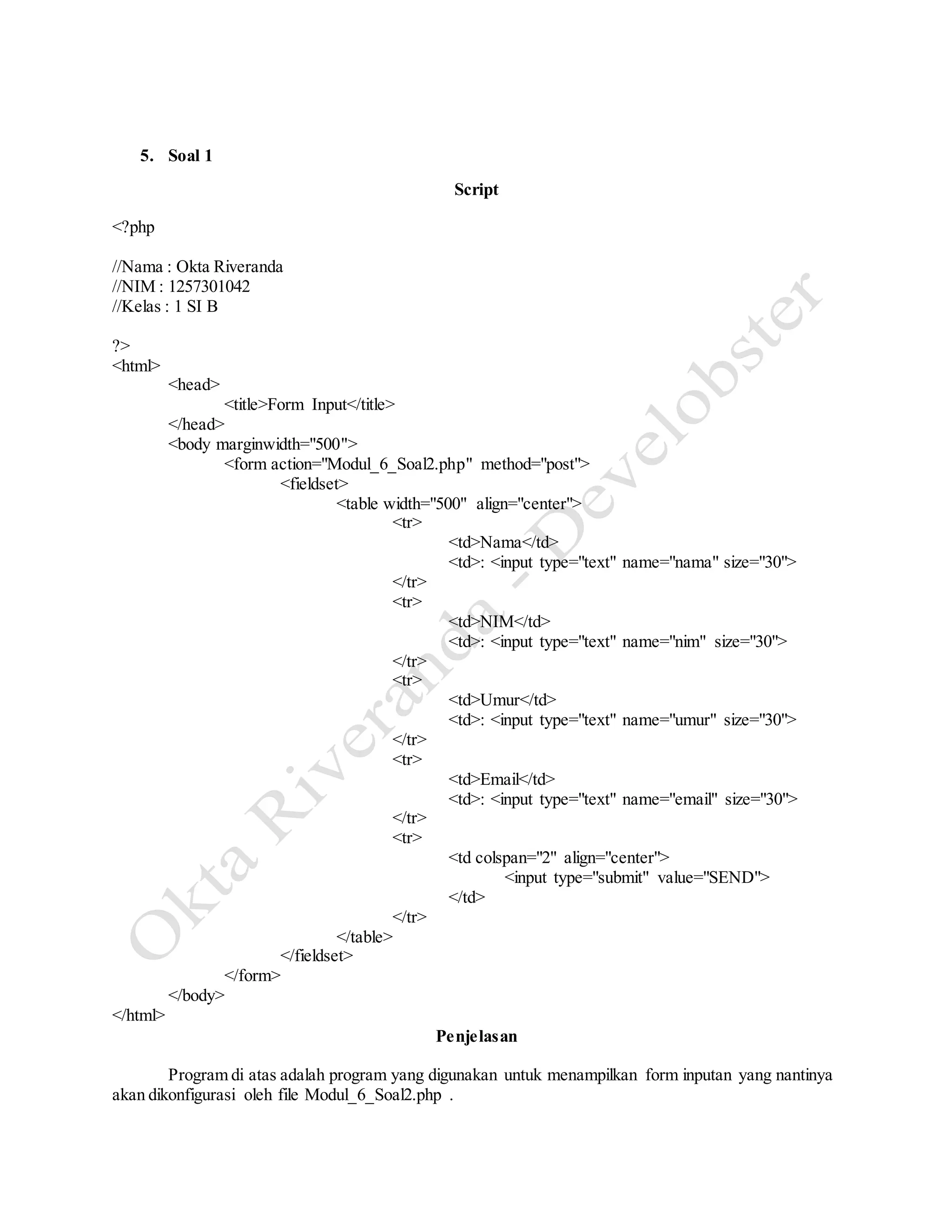 5. Soal 1
Script
<?php
//Nama : Okta Riveranda
//NIM : 1257301042
//Kelas : 1 SI B
?>
<html>
<head>
<title>Form Input</title>
</head>
<body marginwidth="500">
<form action="Modul_6_Soal2.php" method="post">
<fieldset>
<table width="500" align="center">
<tr>
<td>Nama</td>
<td>: <input type="text" name="nama" size="30">
</tr>
<tr>
<td>NIM</td>
<td>: <input type="text" name="nim" size="30">
</tr>
<tr>
<td>Umur</td>
<td>: <input type="text" name="umur" size="30">
</tr>
<tr>
<td>Email</td>
<td>: <input type="text" name="email" size="30">
</tr>
<tr>
<td colspan="2" align="center">
<input type="submit" value="SEND">
</td>
</tr>
</table>
</fieldset>
</form>
</body>
</html>
Penjelasan
Program di atas adalah program yang digunakan untuk menampilkan form inputan yang nantinya
akan dikonfigurasi oleh file Modul_6_Soal2.php .
 