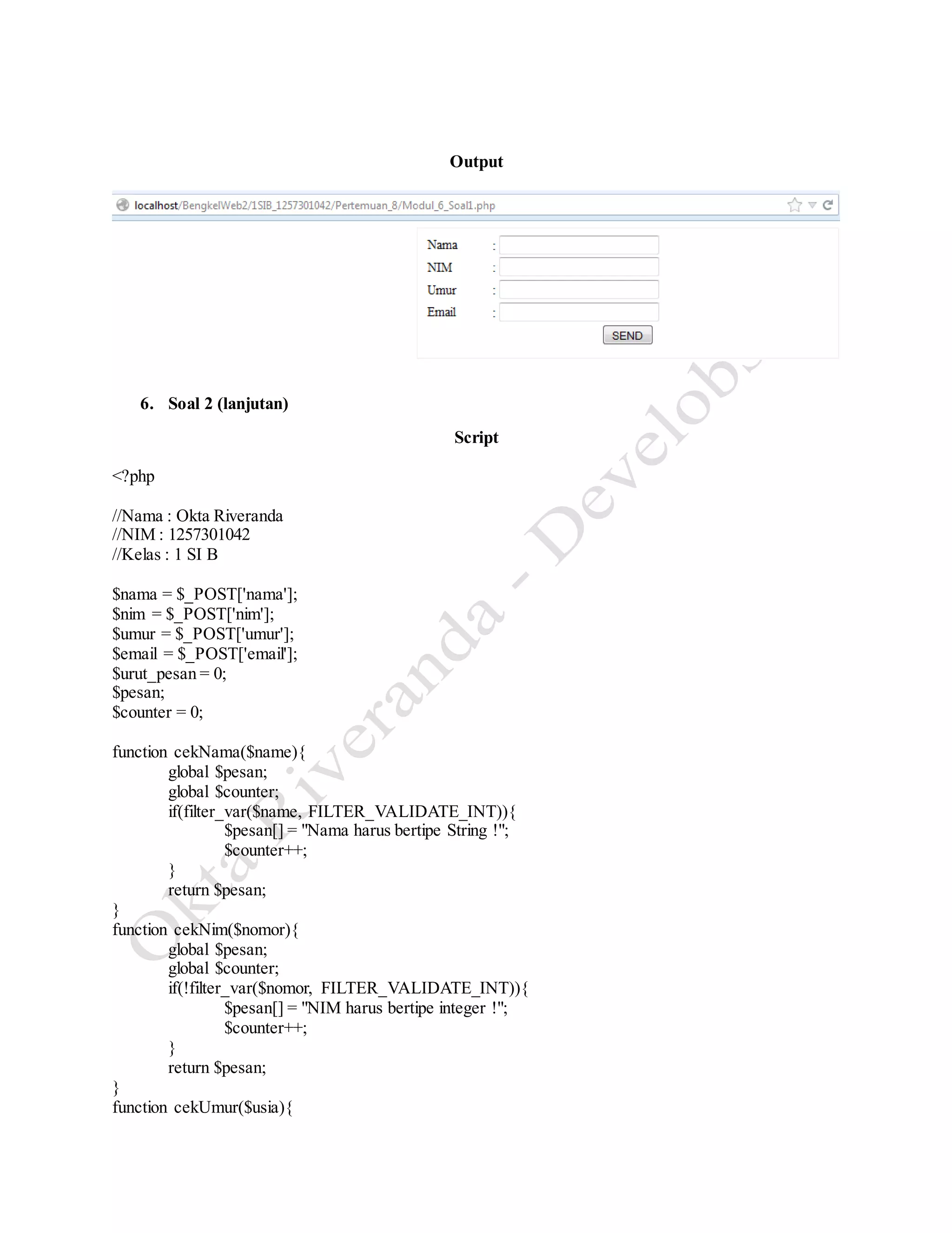 Output
6. Soal 2 (lanjutan)
Script
<?php
//Nama : Okta Riveranda
//NIM : 1257301042
//Kelas : 1 SI B
$nama = $_POST['nama'];
$nim = $_POST['nim'];
$umur = $_POST['umur'];
$email = $_POST['email'];
$urut_pesan = 0;
$pesan;
$counter = 0;
function cekNama($name){
global $pesan;
global $counter;
if(filter_var($name, FILTER_VALIDATE_INT)){
$pesan[] = "Nama harus bertipe String !";
$counter++;
}
return $pesan;
}
function cekNim($nomor){
global $pesan;
global $counter;
if(!filter_var($nomor, FILTER_VALIDATE_INT)){
$pesan[] = "NIM harus bertipe integer !";
$counter++;
}
return $pesan;
}
function cekUmur($usia){
 
