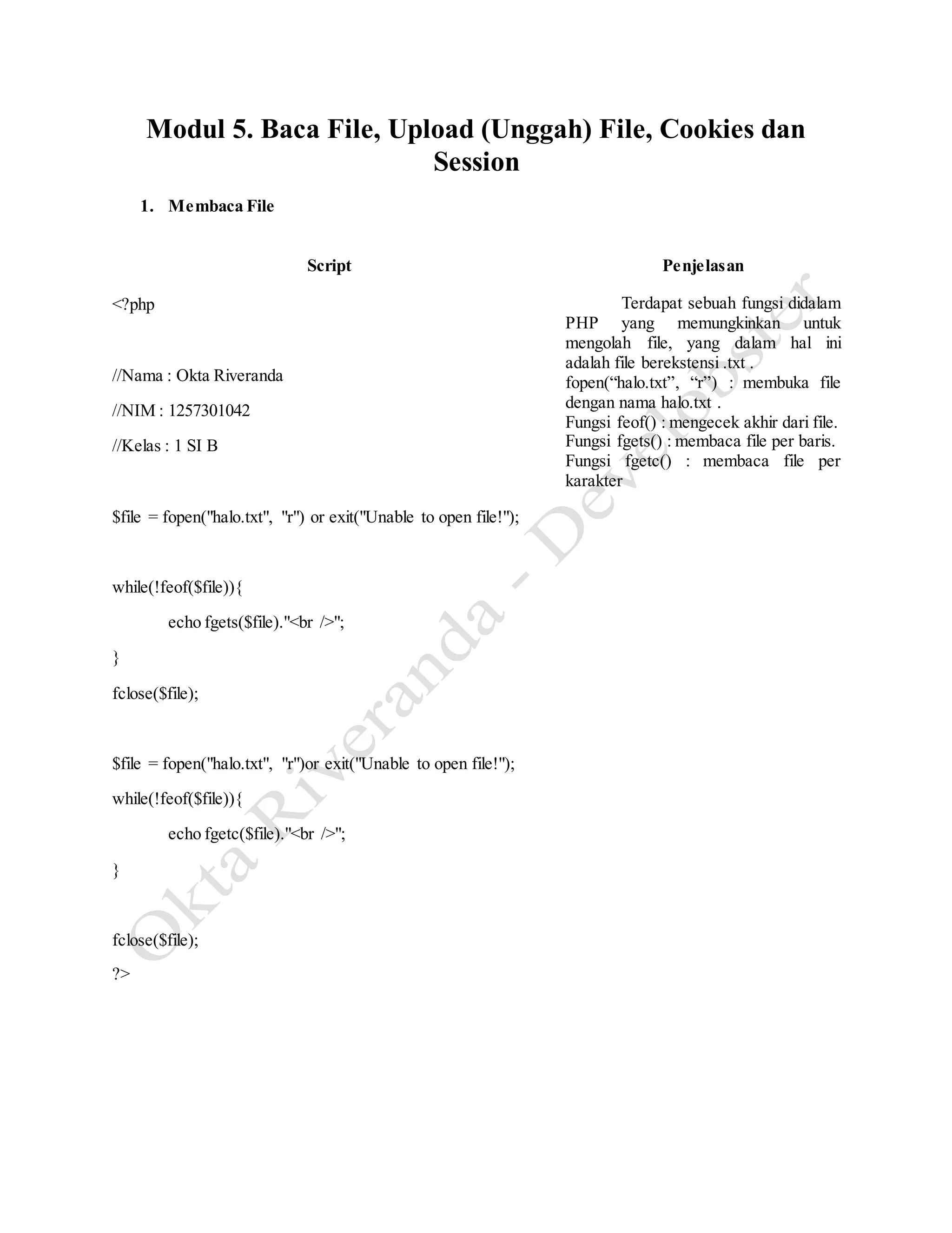 Modul 5. Baca File, Upload (Unggah) File, Cookies dan
Session
1. Membaca File
Script Penjelasan
<?php
//Nama : Okta Riveranda
//NIM : 1257301042
//Kelas : 1 SI B
$file = fopen("halo.txt", "r") or exit("Unable to open file!");
while(!feof($file)){
echo fgets($file)."<br />";
}
fclose($file);
$file = fopen("halo.txt", "r")or exit("Unable to open file!");
while(!feof($file)){
echo fgetc($file)."<br />";
}
fclose($file);
?>
Terdapat sebuah fungsi didalam
PHP yang memungkinkan untuk
mengolah file, yang dalam hal ini
adalah file berekstensi .txt .
fopen(“halo.txt”, “r”) : membuka file
dengan nama halo.txt .
Fungsi feof() : mengecek akhir dari file.
Fungsi fgets() : membaca file per baris.
Fungsi fgetc() : membaca file per
karakter
 