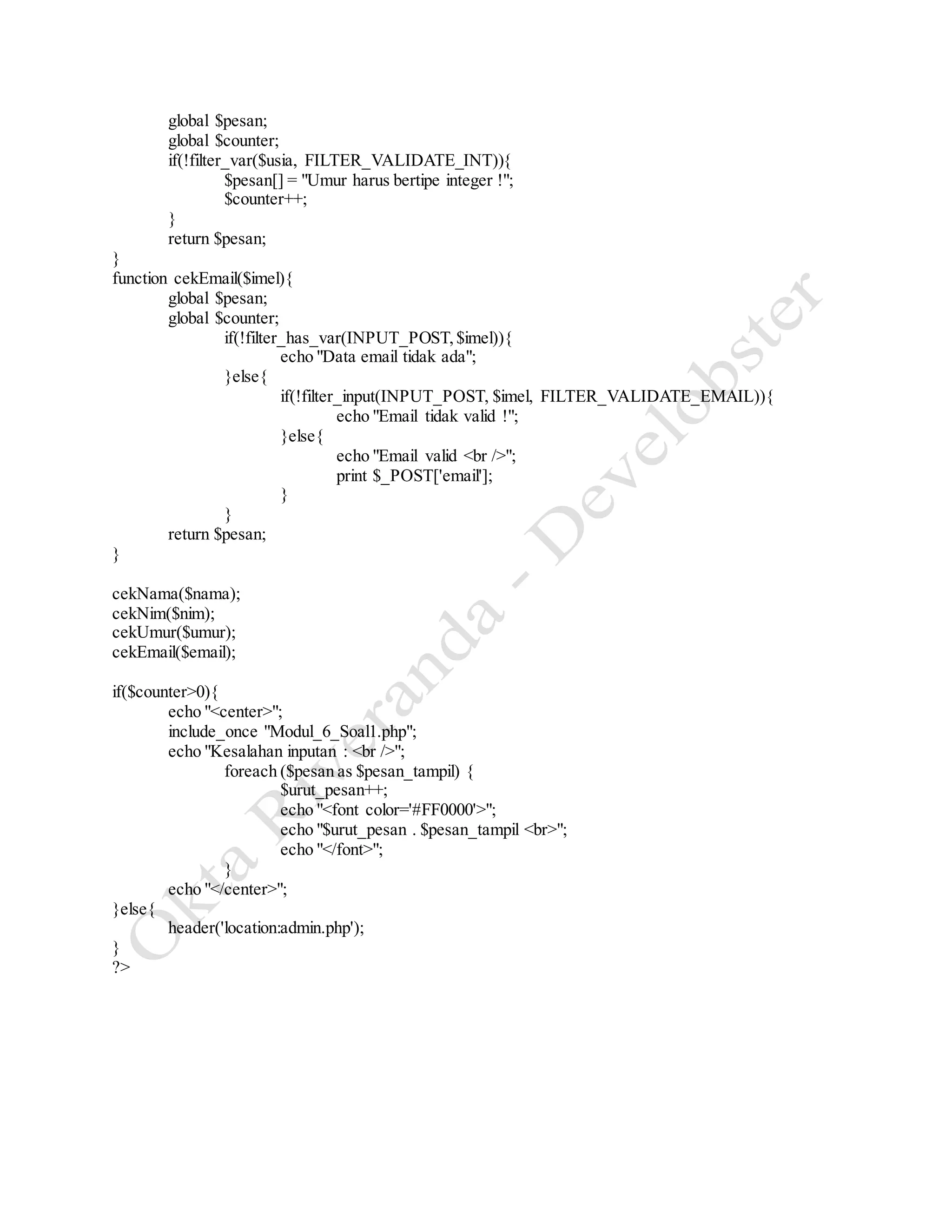 global $pesan;
global $counter;
if(!filter_var($usia, FILTER_VALIDATE_INT)){
$pesan[] = "Umur harus bertipe integer !";
$counter++;
}
return $pesan;
}
function cekEmail($imel){
global $pesan;
global $counter;
if(!filter_has_var(INPUT_POST,$imel)){
echo "Data email tidak ada";
}else{
if(!filter_input(INPUT_POST, $imel, FILTER_VALIDATE_EMAIL)){
echo "Email tidak valid !";
}else{
echo "Email valid <br />";
print $_POST['email'];
}
}
return $pesan;
}
cekNama($nama);
cekNim($nim);
cekUmur($umur);
cekEmail($email);
if($counter>0){
echo "<center>";
include_once "Modul_6_Soal1.php";
echo "Kesalahan inputan : <br />";
foreach ($pesan as $pesan_tampil) {
$urut_pesan++;
echo "<font color='#FF0000'>";
echo "$urut_pesan . $pesan_tampil <br>";
echo "</font>";
}
echo "</center>";
}else{
header('location:admin.php');
}
?>
 