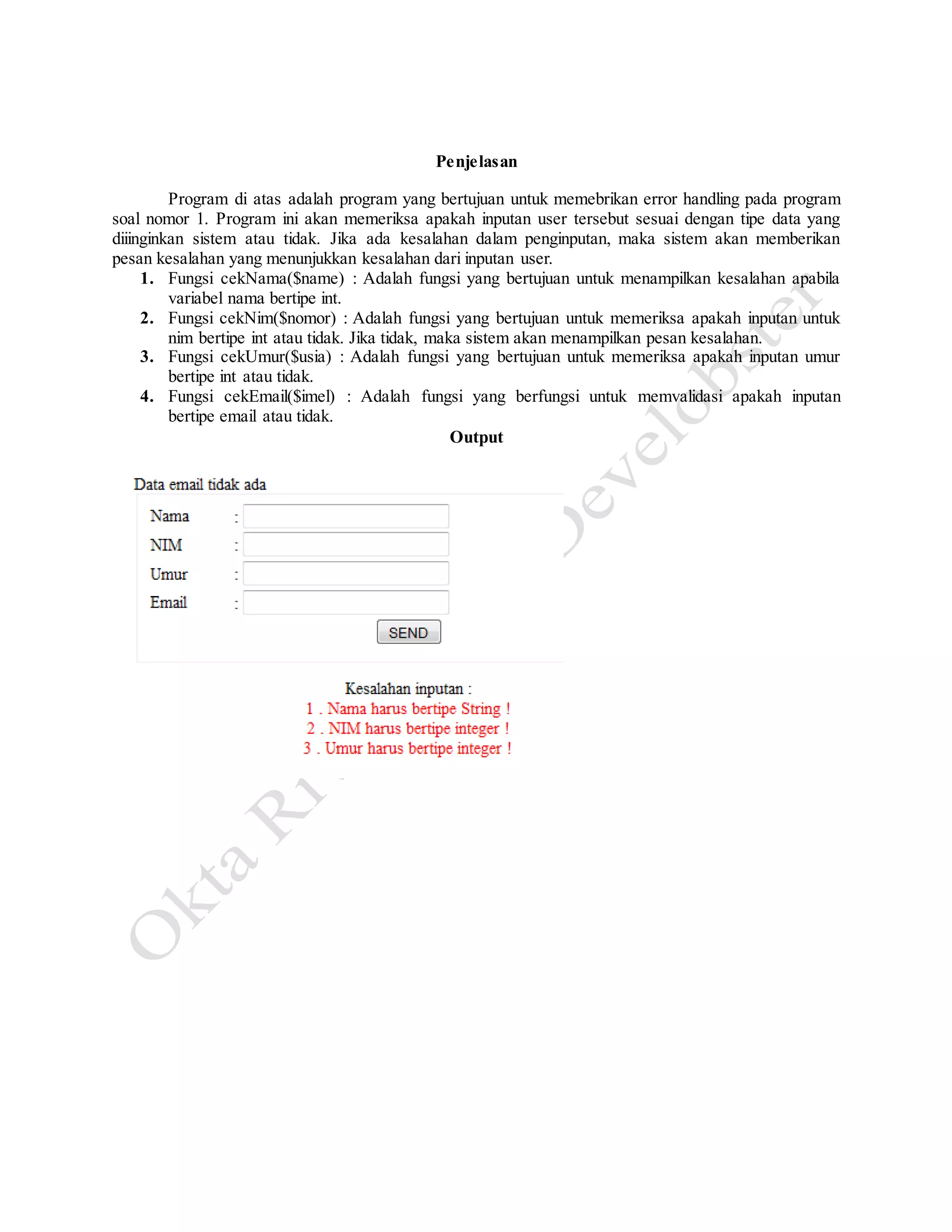 Penjelasan
Program di atas adalah program yang bertujuan untuk memebrikan error handling pada program
soal nomor 1. Program ini akan memeriksa apakah inputan user tersebut sesuai dengan tipe data yang
diiinginkan sistem atau tidak. Jika ada kesalahan dalam penginputan, maka sistem akan memberikan
pesan kesalahan yang menunjukkan kesalahan dari inputan user.
1. Fungsi cekNama($name) : Adalah fungsi yang bertujuan untuk menampilkan kesalahan apabila
variabel nama bertipe int.
2. Fungsi cekNim($nomor) : Adalah fungsi yang bertujuan untuk memeriksa apakah inputan untuk
nim bertipe int atau tidak. Jika tidak, maka sistem akan menampilkan pesan kesalahan.
3. Fungsi cekUmur($usia) : Adalah fungsi yang bertujuan untuk memeriksa apakah inputan umur
bertipe int atau tidak.
4. Fungsi cekEmail($imel) : Adalah fungsi yang berfungsi untuk memvalidasi apakah inputan
bertipe email atau tidak.
Output
 