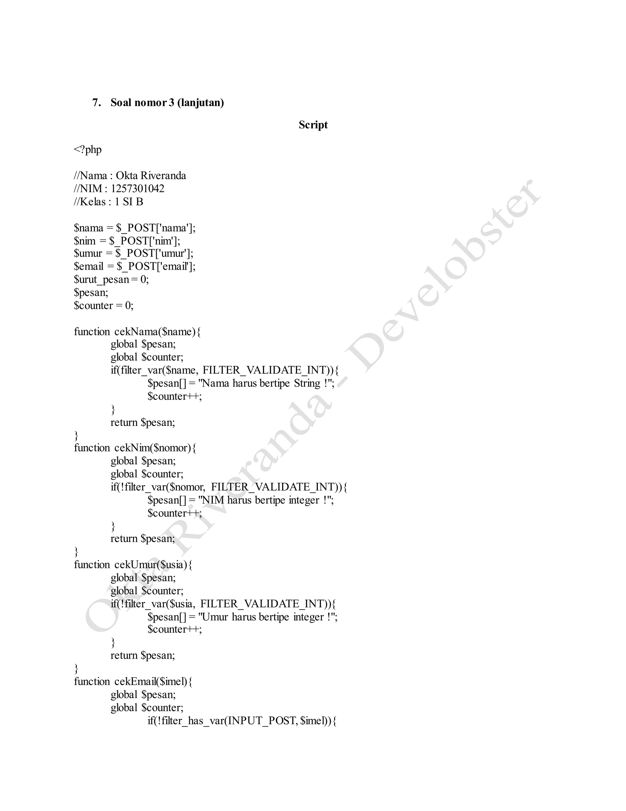 7. Soal nomor 3 (lanjutan)
Script
<?php
//Nama : Okta Riveranda
//NIM : 1257301042
//Kelas : 1 SI B
$nama = $_POST['nama'];
$nim = $_POST['nim'];
$umur = $_POST['umur'];
$email = $_POST['email'];
$urut_pesan = 0;
$pesan;
$counter = 0;
function cekNama($name){
global $pesan;
global $counter;
if(filter_var($name, FILTER_VALIDATE_INT)){
$pesan[] = "Nama harus bertipe String !";
$counter++;
}
return $pesan;
}
function cekNim($nomor){
global $pesan;
global $counter;
if(!filter_var($nomor, FILTER_VALIDATE_INT)){
$pesan[] = "NIM harus bertipe integer !";
$counter++;
}
return $pesan;
}
function cekUmur($usia){
global $pesan;
global $counter;
if(!filter_var($usia, FILTER_VALIDATE_INT)){
$pesan[] = "Umur harus bertipe integer !";
$counter++;
}
return $pesan;
}
function cekEmail($imel){
global $pesan;
global $counter;
if(!filter_has_var(INPUT_POST,$imel)){
 