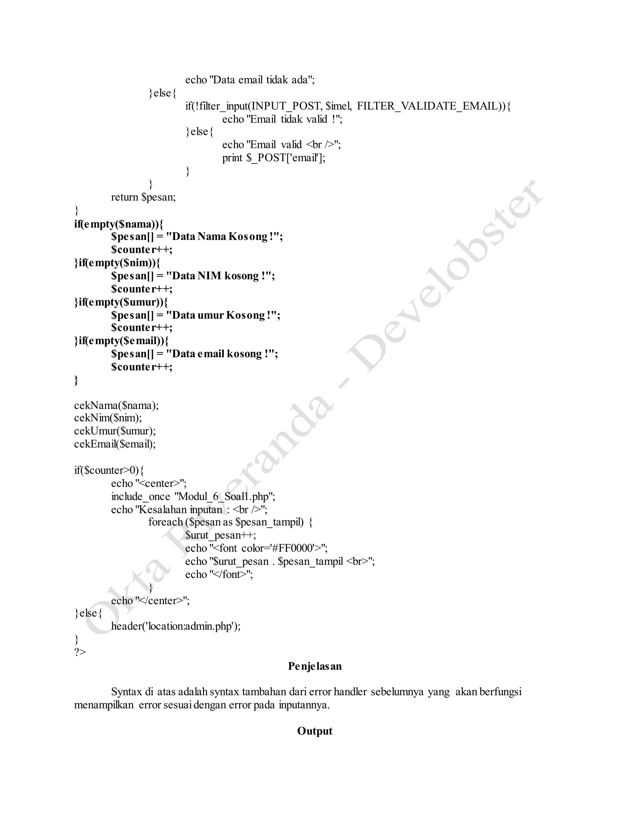 echo "Data email tidak ada";
}else{
if(!filter_input(INPUT_POST, $imel, FILTER_VALIDATE_EMAIL)){
echo "Email tidak valid !";
}else{
echo "Email valid <br />";
print $_POST['email'];
}
}
return $pesan;
}
if(empty($nama)){
$pesan[] = "Data Nama Kosong !";
$counter++;
}if(empty($nim)){
$pesan[] = "Data NIM kosong !";
$counter++;
}if(empty($umur)){
$pesan[] = "Data umur Kosong !";
$counter++;
}if(empty($email)){
$pesan[] = "Data email kosong !";
$counter++;
}
cekNama($nama);
cekNim($nim);
cekUmur($umur);
cekEmail($email);
if($counter>0){
echo "<center>";
include_once "Modul_6_Soal1.php";
echo "Kesalahan inputan : <br />";
foreach ($pesan as $pesan_tampil) {
$urut_pesan++;
echo "<font color='#FF0000'>";
echo "$urut_pesan . $pesan_tampil <br>";
echo "</font>";
}
echo "</center>";
}else{
header('location:admin.php');
}
?>
Penjelasan
Syntax di atas adalah syntax tambahan dari error handler sebelumnya yang akan berfungsi
menampilkan error sesuaidengan error pada inputannya.
Output
 