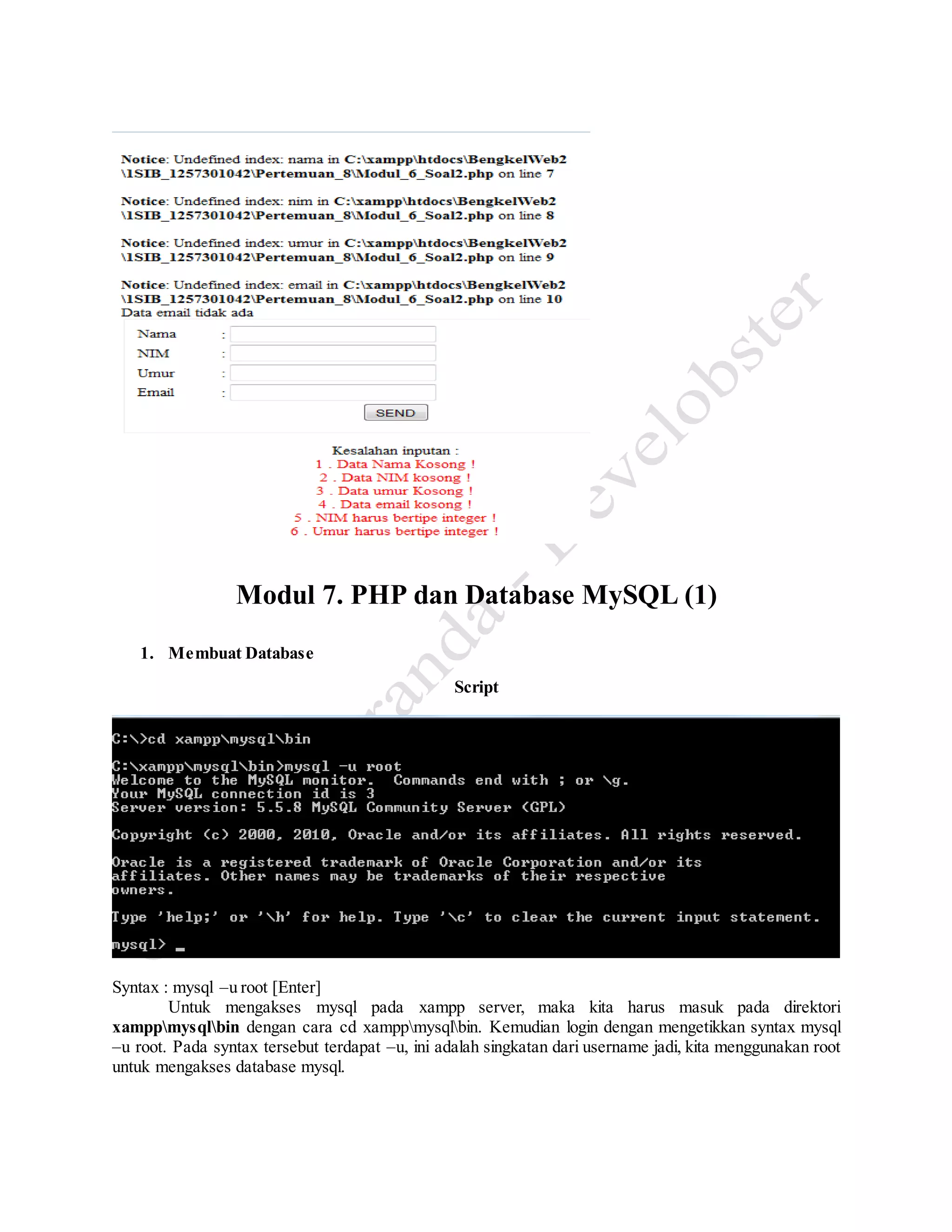 Modul 7. PHP dan Database MySQL (1)
1. Membuat Database
Script
Syntax : mysql –u root [Enter]
Untuk mengakses mysql pada xampp server, maka kita harus masuk pada direktori
xamppmysqlbin dengan cara cd xamppmysqlbin. Kemudian login dengan mengetikkan syntax mysql
–u root. Pada syntax tersebut terdapat –u, ini adalah singkatan dari username jadi, kita menggunakan root
untuk mengakses database mysql.
 