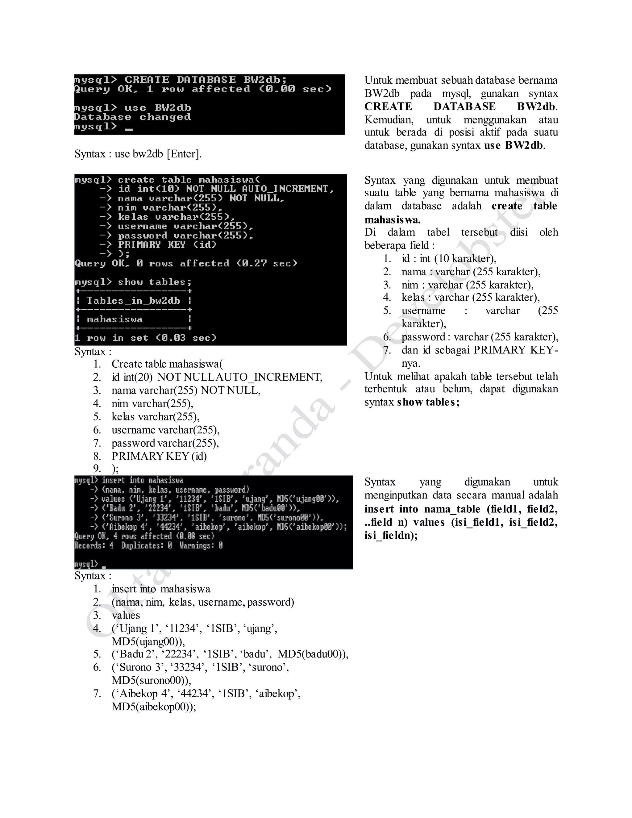 Syntax : use bw2db [Enter].
Untuk membuat sebuah database bernama
BW2db pada mysql, gunakan syntax
CREATE DATABASE BW2db.
Kemudian, untuk menggunakan atau
untuk berada di posisi aktif pada suatu
database, gunakan syntax use BW2db.
Syntax :
1. Create table mahasiswa(
2. id int(20) NOT NULLAUTO_INCREMENT,
3. nama varchar(255) NOT NULL,
4. nim varchar(255),
5. kelas varchar(255),
6. username varchar(255),
7. password varchar(255),
8. PRIMARYKEY(id)
9. );
Syntax yang digunakan untuk membuat
suatu table yang bernama mahasiswa di
dalam database adalah create table
mahasiswa.
Di dalam tabel tersebut diisi oleh
beberapa field :
1. id : int (10 karakter),
2. nama : varchar (255 karakter),
3. nim : varchar (255 karakter),
4. kelas : varchar (255 karakter),
5. username : varchar (255
karakter),
6. password : varchar (255 karakter),
7. dan id sebagai PRIMARY KEY-
nya.
Untuk melihat apakah table tersebut telah
terbentuk atau belum, dapat digunakan
syntax show tables;
Syntax :
1. insert into mahasiswa
2. (nama, nim, kelas, username,password)
3. values
4. (‘Ujang 1’, ‘11234’, ‘1SIB’, ‘ujang’,
MD5(ujang00)),
5. (‘Badu 2’, ‘22234’, ‘1SIB’, ‘badu’, MD5(badu00)),
6. (‘Surono 3’, ‘33234’, ‘1SIB’, ‘surono’,
MD5(surono00)),
7. (‘Aibekop 4’, ‘44234’, ‘1SIB’, ‘aibekop’,
MD5(aibekop00));
Syntax yang digunakan untuk
menginputkan data secara manual adalah
insert into nama_table (field1, field2,
..field n) values (isi_field1, isi_field2,
isi_fieldn);
 