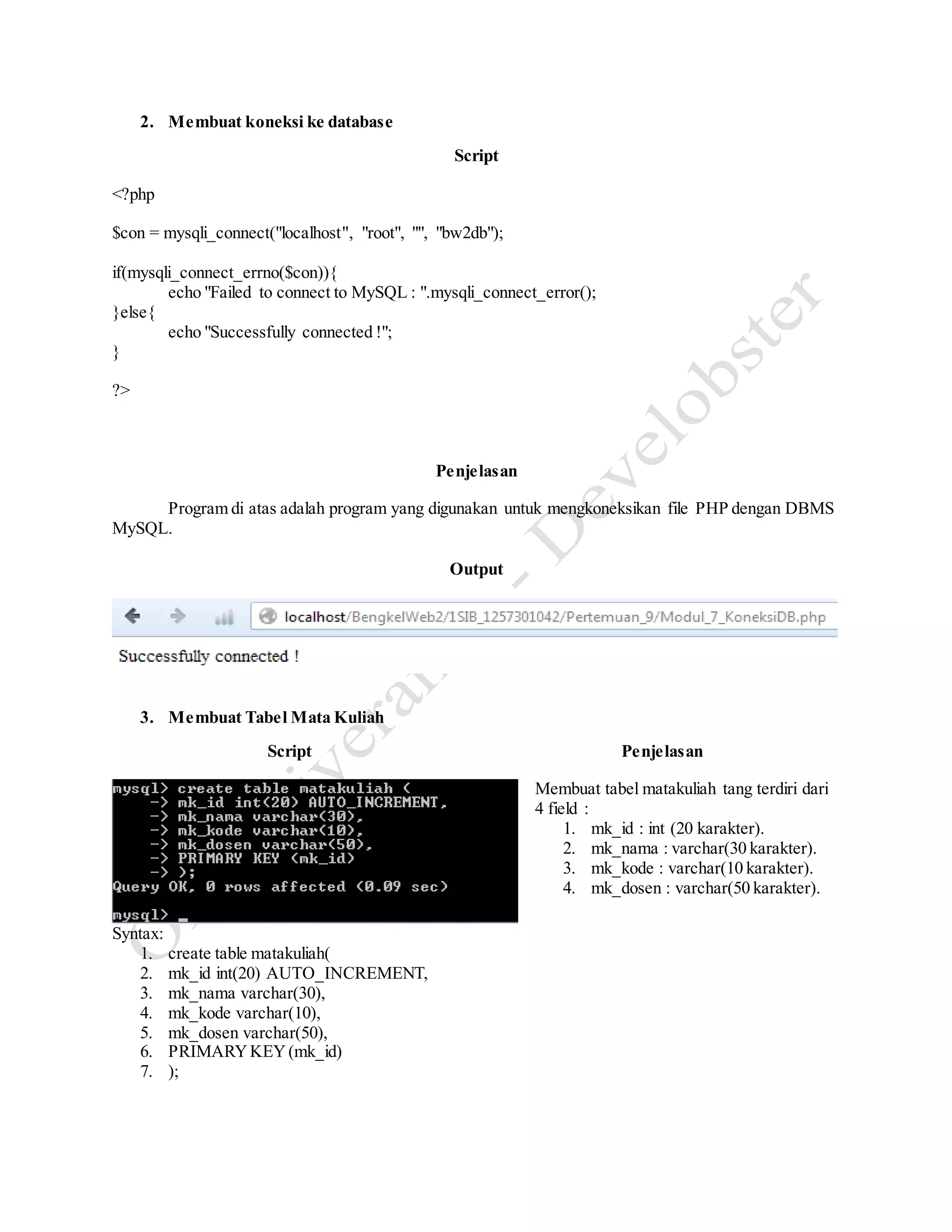 2. Membuat koneksi ke database
Script
<?php
$con = mysqli_connect("localhost", "root", "", "bw2db");
if(mysqli_connect_errno($con)){
echo "Failed to connect to MySQL : ".mysqli_connect_error();
}else{
echo "Successfully connected !";
}
?>
Penjelasan
Program di atas adalah program yang digunakan untuk mengkoneksikan file PHP dengan DBMS
MySQL.
Output
3. Membuat Tabel Mata Kuliah
Script Penjelasan
Syntax:
1. create table matakuliah(
2. mk_id int(20) AUTO_INCREMENT,
3. mk_nama varchar(30),
4. mk_kode varchar(10),
5. mk_dosen varchar(50),
6. PRIMARYKEY(mk_id)
7. );
Membuat tabel matakuliah tang terdiri dari
4 field :
1. mk_id : int (20 karakter).
2. mk_nama : varchar(30 karakter).
3. mk_kode : varchar(10 karakter).
4. mk_dosen : varchar(50 karakter).
 