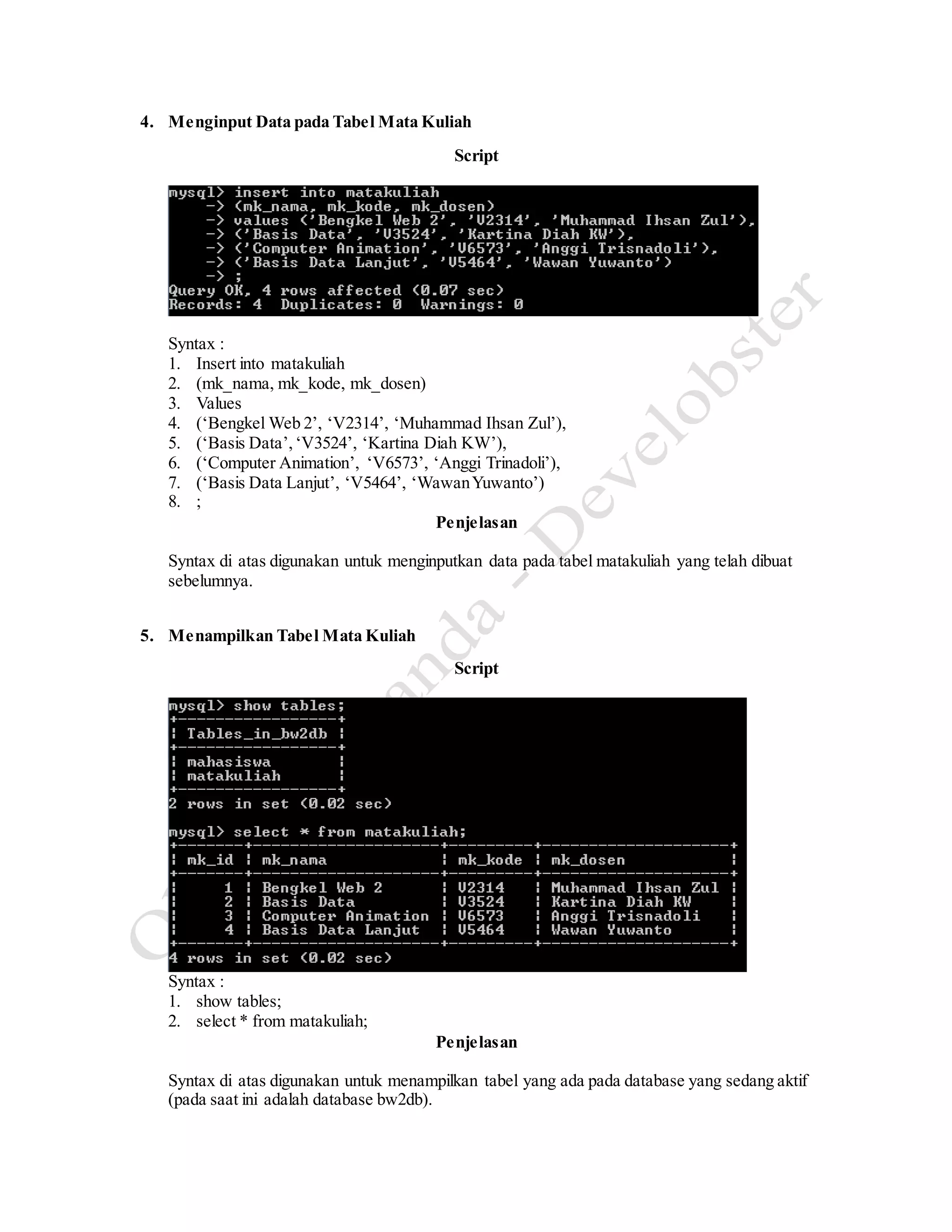 4. Menginput Data pada Tabel Mata Kuliah
Script
Syntax :
1. Insert into matakuliah
2. (mk_nama, mk_kode, mk_dosen)
3. Values
4. (‘Bengkel Web 2’, ‘V2314’, ‘Muhammad Ihsan Zul’),
5. (‘Basis Data’,‘V3524’, ‘Kartina Diah KW’),
6. (‘Computer Animation’, ‘V6573’, ‘Anggi Trinadoli’),
7. (‘Basis Data Lanjut’, ‘V5464’, ‘WawanYuwanto’)
8. ;
Penjelasan
Syntax di atas digunakan untuk menginputkan data pada tabel matakuliah yang telah dibuat
sebelumnya.
5. Menampilkan Tabel Mata Kuliah
Script
Syntax :
1. show tables;
2. select * from matakuliah;
Penjelasan
Syntax di atas digunakan untuk menampilkan tabel yang ada pada database yang sedang aktif
(pada saat ini adalah database bw2db).
 