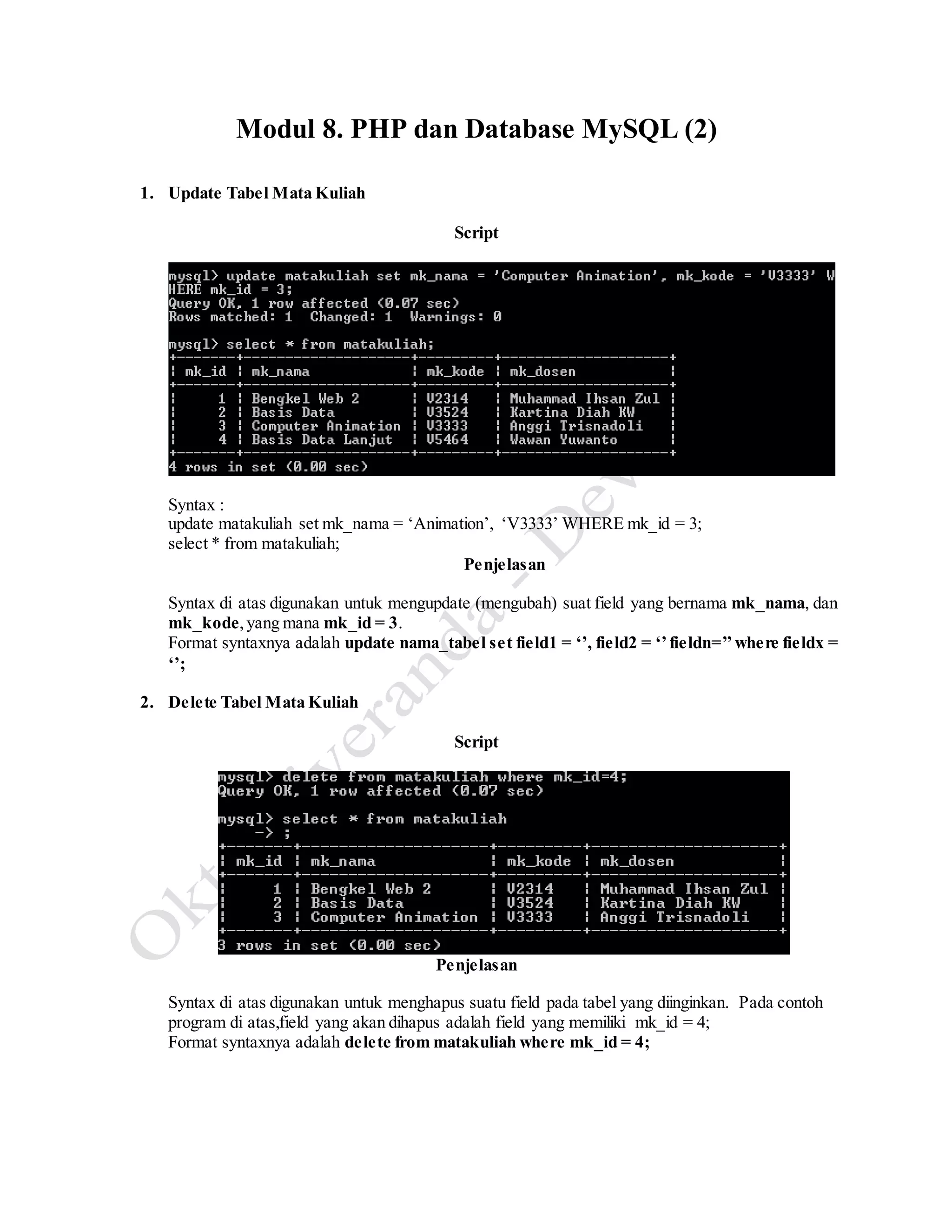 Modul 8. PHP dan Database MySQL (2)
1. Update Tabel Mata Kuliah
Script
Syntax :
update matakuliah set mk_nama = ‘Animation’, ‘V3333’ WHERE mk_id = 3;
select * from matakuliah;
Penjelasan
Syntax di atas digunakan untuk mengupdate (mengubah) suat field yang bernama mk_nama, dan
mk_kode,yang mana mk_id = 3.
Format syntaxnya adalah update nama_tabel set field1 = ‘’, field2 = ‘’fieldn=’’where fieldx =
‘’;
2. Delete Tabel Mata Kuliah
Script
Penjelasan
Syntax di atas digunakan untuk menghapus suatu field pada tabel yang diinginkan. Pada contoh
program di atas,field yang akan dihapus adalah field yang memiliki mk_id = 4;
Format syntaxnya adalah delete from matakuliah where mk_id = 4;
 