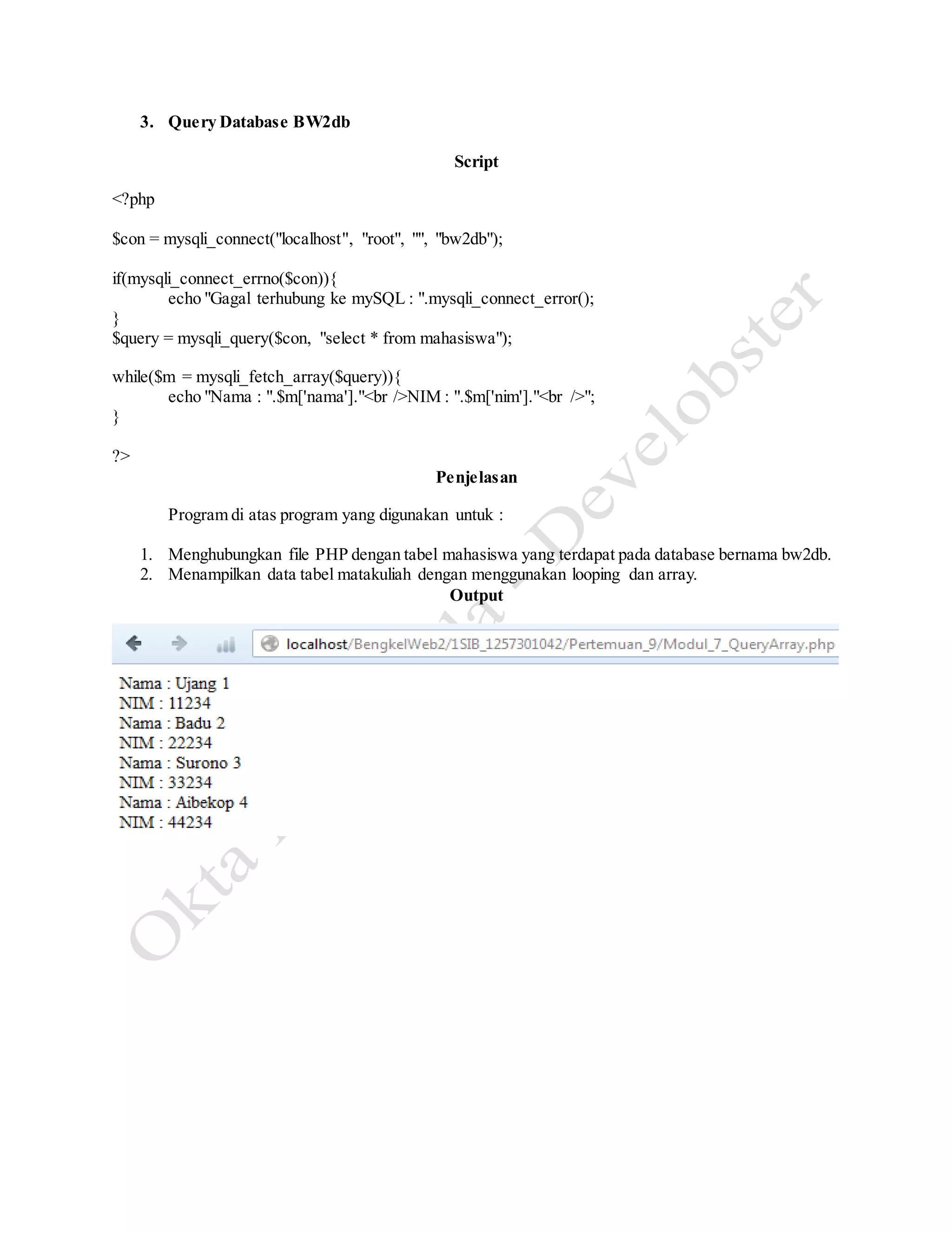 3. Query Database BW2db
Script
<?php
$con = mysqli_connect("localhost", "root", "", "bw2db");
if(mysqli_connect_errno($con)){
echo "Gagal terhubung ke mySQL : ".mysqli_connect_error();
}
$query = mysqli_query($con, "select * from mahasiswa");
while($m = mysqli_fetch_array($query)){
echo "Nama : ".$m['nama']."<br />NIM : ".$m['nim']."<br />";
}
?>
Penjelasan
Program di atas program yang digunakan untuk :
1. Menghubungkan file PHP dengan tabel mahasiswa yang terdapat pada database bernama bw2db.
2. Menampilkan data tabel matakuliah dengan menggunakan looping dan array.
Output
 