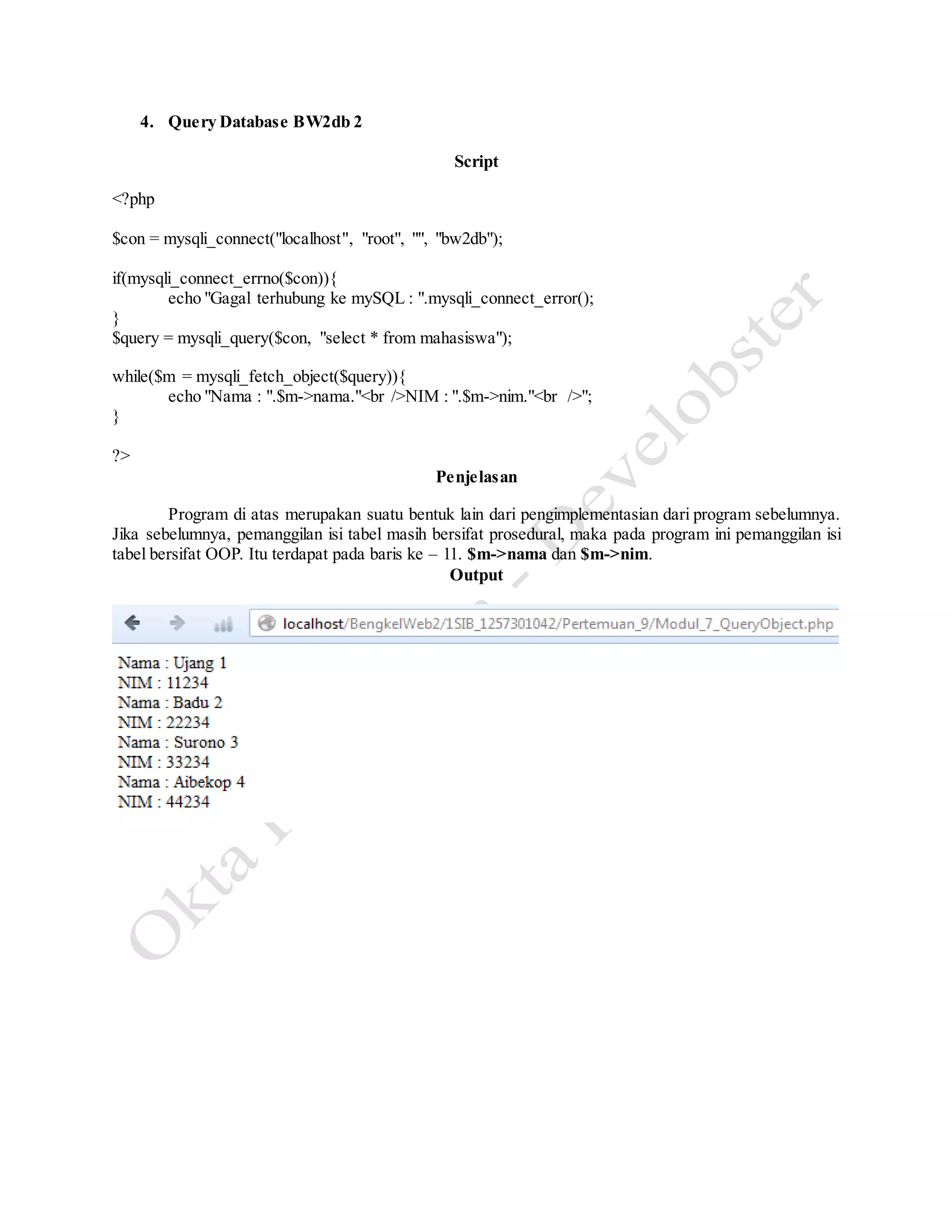 4. Query Database BW2db 2
Script
<?php
$con = mysqli_connect("localhost", "root", "", "bw2db");
if(mysqli_connect_errno($con)){
echo "Gagal terhubung ke mySQL : ".mysqli_connect_error();
}
$query = mysqli_query($con, "select * from mahasiswa");
while($m = mysqli_fetch_object($query)){
echo "Nama : ".$m->nama."<br />NIM : ".$m->nim."<br />";
}
?>
Penjelasan
Program di atas merupakan suatu bentuk lain dari pengimplementasian dari program sebelumnya.
Jika sebelumnya, pemanggilan isi tabel masih bersifat prosedural, maka pada program ini pemanggilan isi
tabel bersifat OOP. Itu terdapat pada baris ke – 11. $m->nama dan $m->nim.
Output
 