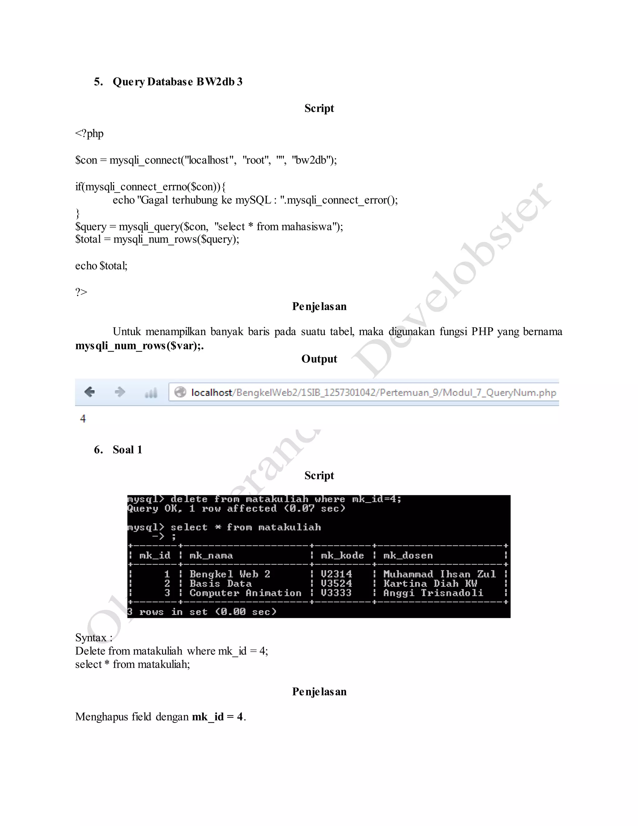 5. Query Database BW2db 3
Script
<?php
$con = mysqli_connect("localhost", "root", "", "bw2db");
if(mysqli_connect_errno($con)){
echo "Gagal terhubung ke mySQL : ".mysqli_connect_error();
}
$query = mysqli_query($con, "select * from mahasiswa");
$total = mysqli_num_rows($query);
echo $total;
?>
Penjelasan
Untuk menampilkan banyak baris pada suatu tabel, maka digunakan fungsi PHP yang bernama
mysqli_num_rows($var);.
Output
6. Soal 1
Script
Syntax :
Delete from matakuliah where mk_id = 4;
select * from matakuliah;
Penjelasan
Menghapus field dengan mk_id = 4.
 