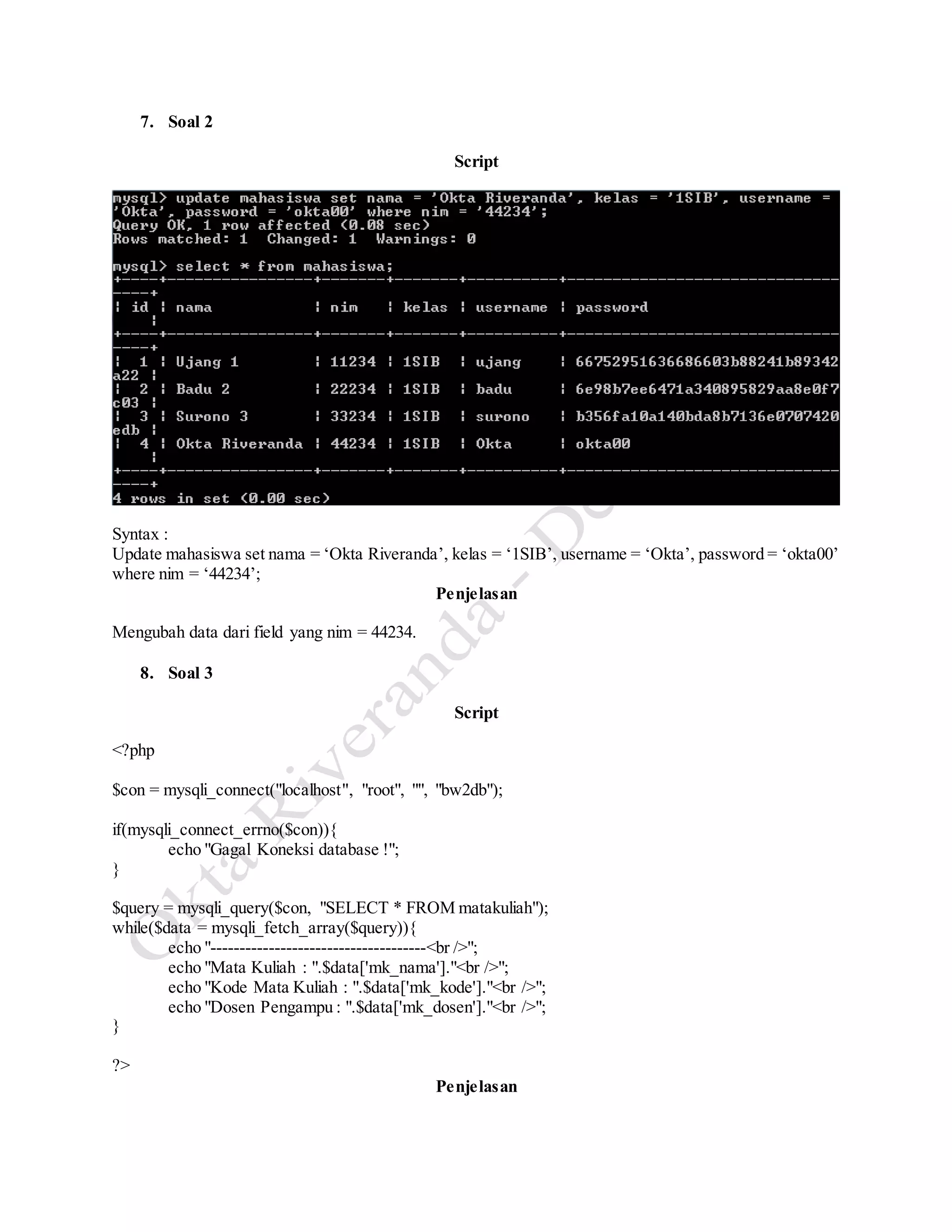 7. Soal 2
Script
Syntax :
Update mahasiswa set nama = ‘Okta Riveranda’, kelas = ‘1SIB’, username = ‘Okta’, password = ‘okta00’
where nim = ‘44234’;
Penjelasan
Mengubah data dari field yang nim = 44234.
8. Soal 3
Script
<?php
$con = mysqli_connect("localhost", "root", "", "bw2db");
if(mysqli_connect_errno($con)){
echo "Gagal Koneksi database !";
}
$query = mysqli_query($con, "SELECT * FROM matakuliah");
while($data = mysqli_fetch_array($query)){
echo "-------------------------------------<br />";
echo "Mata Kuliah : ".$data['mk_nama']."<br />";
echo "Kode Mata Kuliah : ".$data['mk_kode']."<br />";
echo "Dosen Pengampu : ".$data['mk_dosen']."<br />";
}
?>
Penjelasan
 