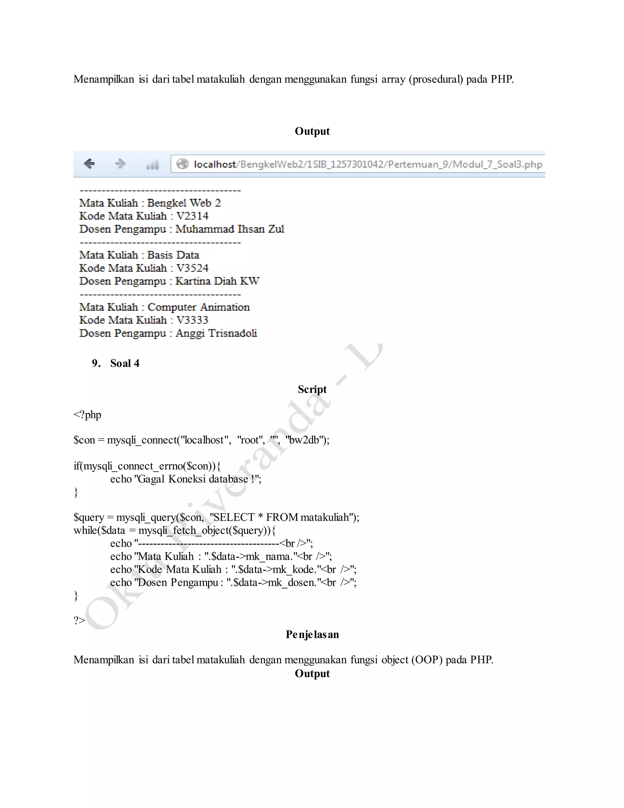 Menampilkan isi dari tabel matakuliah dengan menggunakan fungsi array (prosedural) pada PHP.
Output
9. Soal 4
Script
<?php
$con = mysqli_connect("localhost", "root", "", "bw2db");
if(mysqli_connect_errno($con)){
echo "Gagal Koneksi database !";
}
$query = mysqli_query($con, "SELECT * FROM matakuliah");
while($data = mysqli_fetch_object($query)){
echo "-------------------------------------<br />";
echo "Mata Kuliah : ".$data->mk_nama."<br />";
echo "Kode Mata Kuliah : ".$data->mk_kode."<br />";
echo "Dosen Pengampu : ".$data->mk_dosen."<br />";
}
?>
Penjelasan
Menampilkan isi dari tabel matakuliah dengan menggunakan fungsi object (OOP) pada PHP.
Output
 