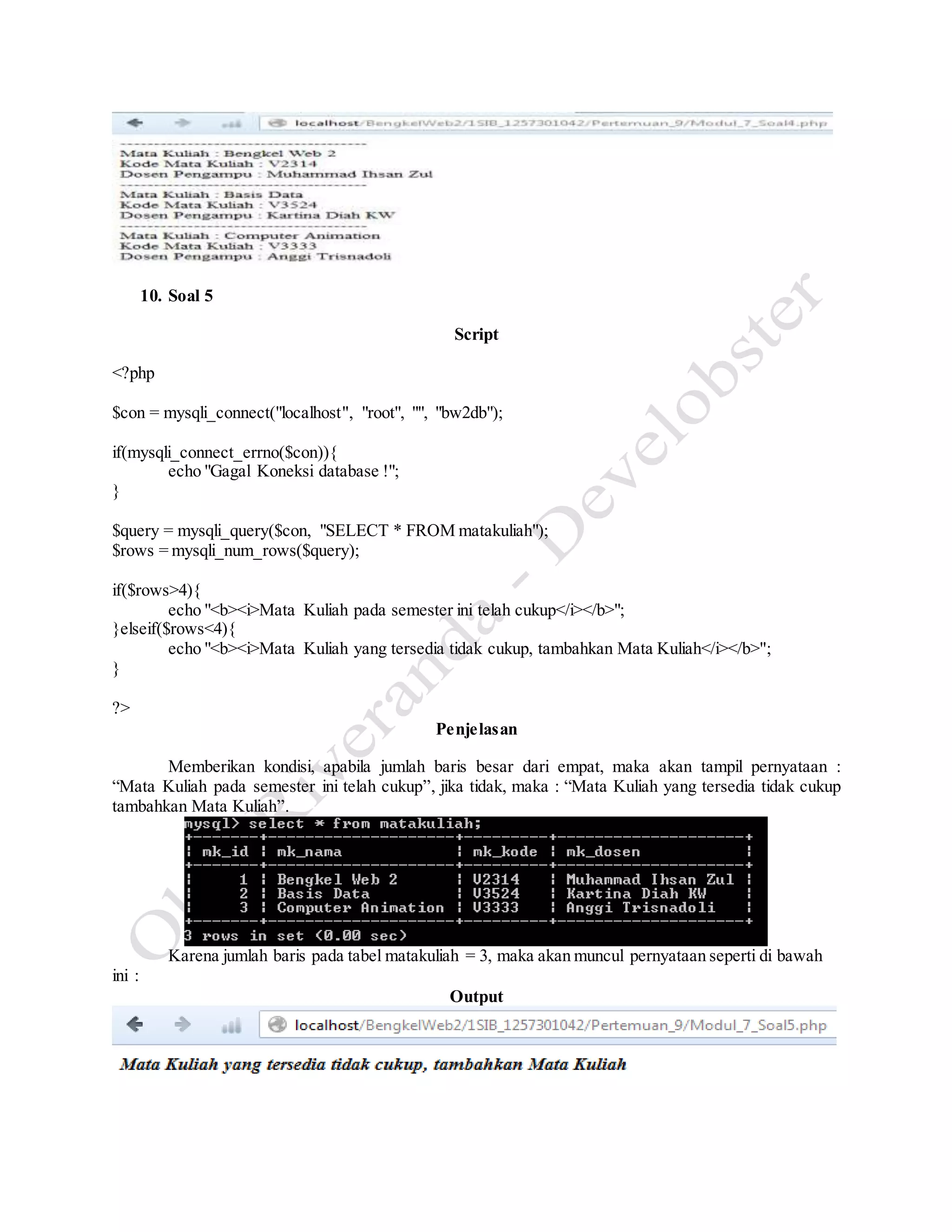 10. Soal 5
Script
<?php
$con = mysqli_connect("localhost", "root", "", "bw2db");
if(mysqli_connect_errno($con)){
echo "Gagal Koneksi database !";
}
$query = mysqli_query($con, "SELECT * FROM matakuliah");
$rows = mysqli_num_rows($query);
if($rows>4){
echo "<b><i>Mata Kuliah pada semester ini telah cukup</i></b>";
}elseif($rows<4){
echo "<b><i>Mata Kuliah yang tersedia tidak cukup, tambahkan Mata Kuliah</i></b>";
}
?>
Penjelasan
Memberikan kondisi, apabila jumlah baris besar dari empat, maka akan tampil pernyataan :
“Mata Kuliah pada semester ini telah cukup”, jika tidak, maka : “Mata Kuliah yang tersedia tidak cukup
tambahkan Mata Kuliah”.
Karena jumlah baris pada tabel matakuliah = 3, maka akan muncul pernyataan seperti di bawah
ini :
Output
 