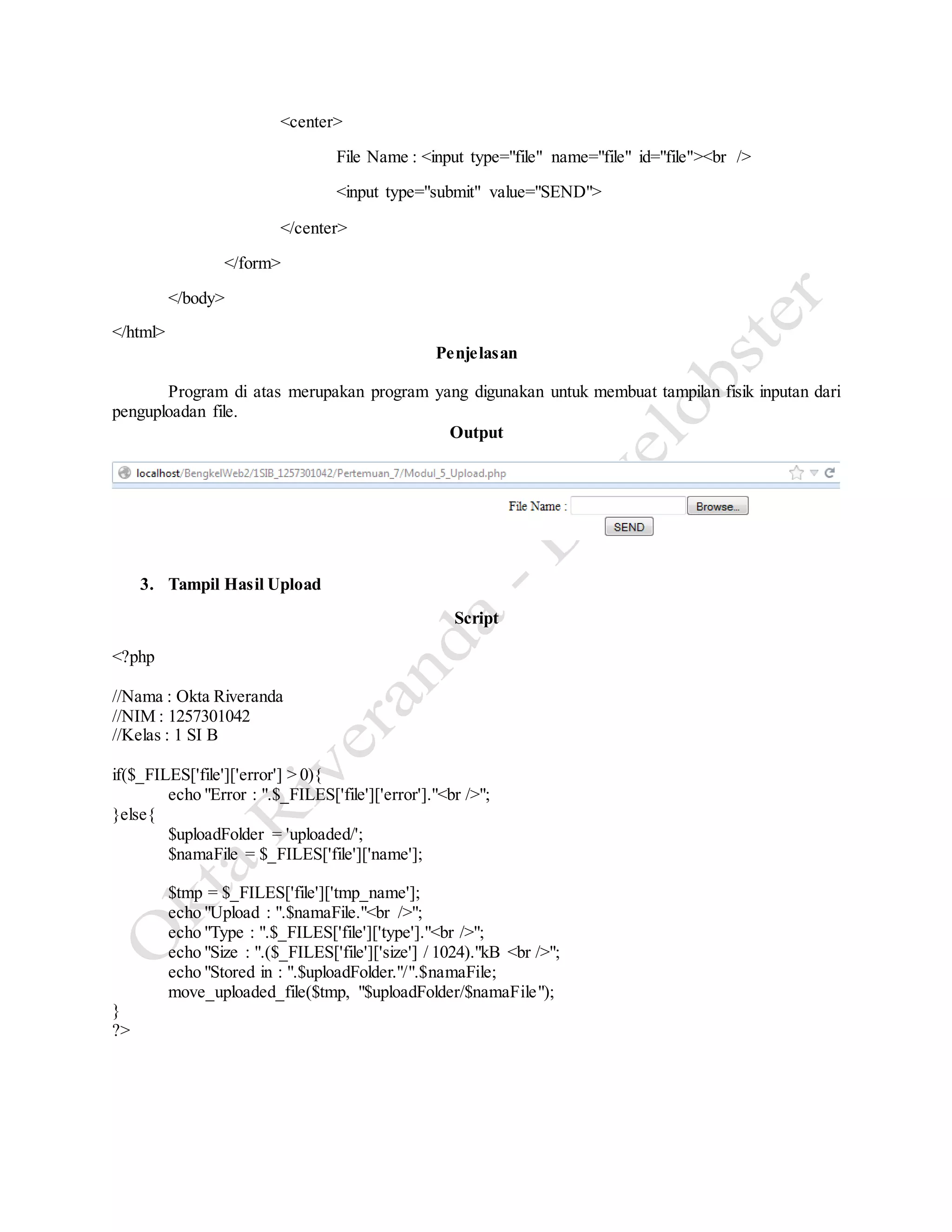 <center>
File Name : <input type="file" name="file" id="file"><br />
<input type="submit" value="SEND">
</center>
</form>
</body>
</html>
Penjelasan
Program di atas merupakan program yang digunakan untuk membuat tampilan fisik inputan dari
penguploadan file.
Output
3. Tampil Hasil Upload
Script
<?php
//Nama : Okta Riveranda
//NIM : 1257301042
//Kelas : 1 SI B
if($_FILES['file']['error'] > 0){
echo "Error : ".$_FILES['file']['error']."<br />";
}else{
$uploadFolder = 'uploaded/';
$namaFile = $_FILES['file']['name'];
$tmp = $_FILES['file']['tmp_name'];
echo "Upload : ".$namaFile."<br />";
echo "Type : ".$_FILES['file']['type']."<br />";
echo "Size : ".($_FILES['file']['size'] / 1024)."kB <br />";
echo "Stored in : ".$uploadFolder."/".$namaFile;
move_uploaded_file($tmp, "$uploadFolder/$namaFile");
}
?>
 