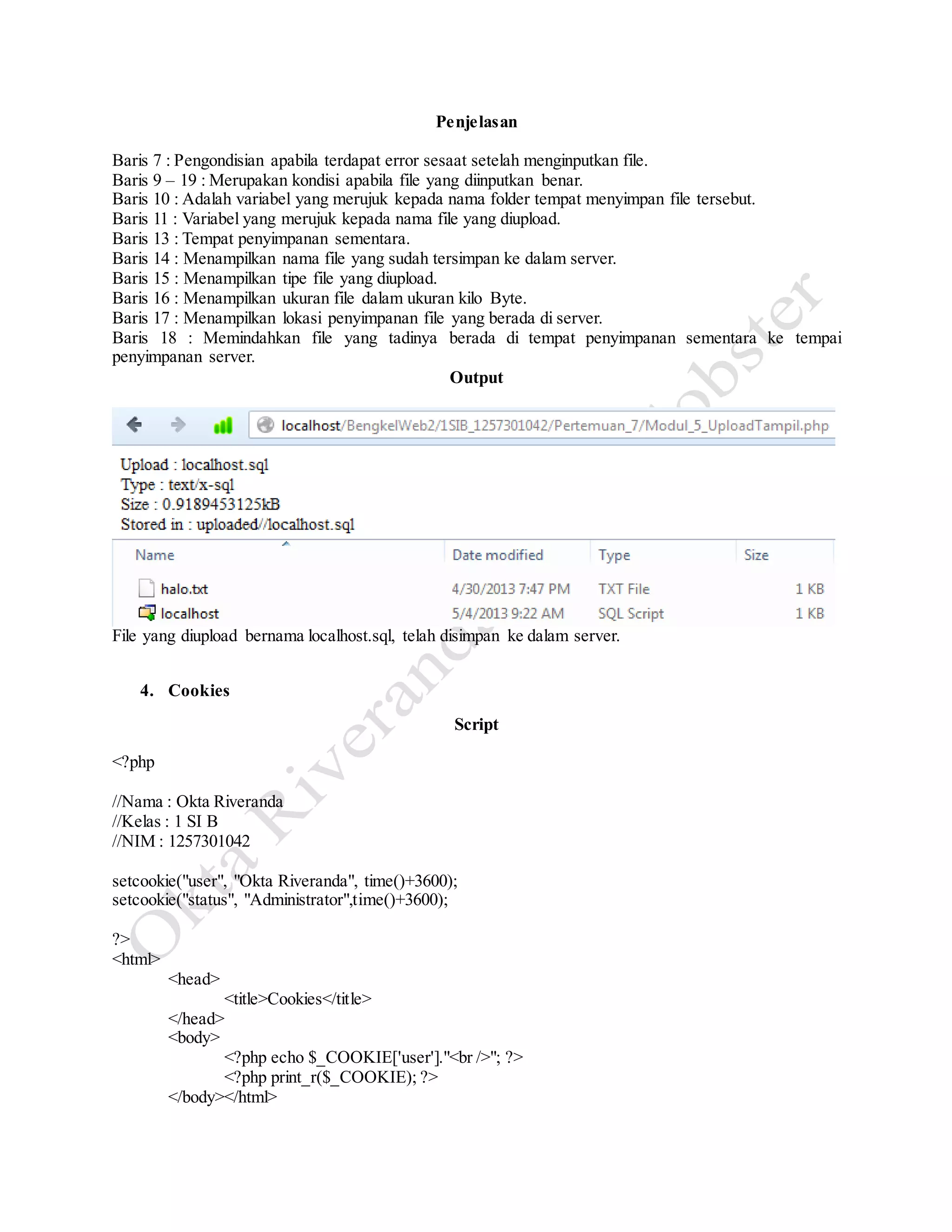 Penjelasan
Baris 7 : Pengondisian apabila terdapat error sesaat setelah menginputkan file.
Baris 9 – 19 : Merupakan kondisi apabila file yang diinputkan benar.
Baris 10 : Adalah variabel yang merujuk kepada nama folder tempat menyimpan file tersebut.
Baris 11 : Variabel yang merujuk kepada nama file yang diupload.
Baris 13 : Tempat penyimpanan sementara.
Baris 14 : Menampilkan nama file yang sudah tersimpan ke dalam server.
Baris 15 : Menampilkan tipe file yang diupload.
Baris 16 : Menampilkan ukuran file dalam ukuran kilo Byte.
Baris 17 : Menampilkan lokasi penyimpanan file yang berada di server.
Baris 18 : Memindahkan file yang tadinya berada di tempat penyimpanan sementara ke tempai
penyimpanan server.
Output
File yang diupload bernama localhost.sql, telah disimpan ke dalam server.
4. Cookies
Script
<?php
//Nama : Okta Riveranda
//Kelas : 1 SI B
//NIM : 1257301042
setcookie("user", "Okta Riveranda", time()+3600);
setcookie("status", "Administrator",time()+3600);
?>
<html>
<head>
<title>Cookies</title>
</head>
<body>
<?php echo $_COOKIE['user']."<br />"; ?>
<?php print_r($_COOKIE); ?>
</body></html>
 
