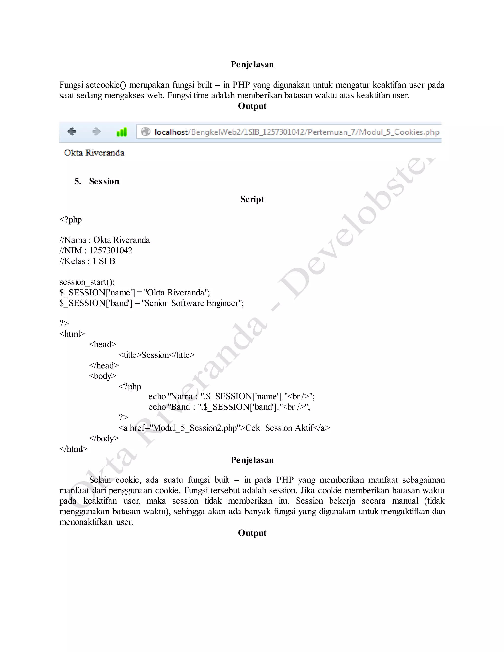 Penjelasan
Fungsi setcookie() merupakan fungsi built – in PHP yang digunakan untuk mengatur keaktifan user pada
saat sedang mengakses web. Fungsi time adalah memberikan batasan waktu atas keaktifan user.
Output
5. Session
Script
<?php
//Nama : Okta Riveranda
//NIM : 1257301042
//Kelas : 1 SI B
session_start();
$_SESSION['name'] = "Okta Riveranda";
$_SESSION['band'] = "Senior Software Engineer";
?>
<html>
<head>
<title>Session</title>
</head>
<body>
<?php
echo "Nama : ".$_SESSION['name']."<br />";
echo "Band : ".$_SESSION['band']."<br />";
?>
<a href="Modul_5_Session2.php">Cek Session Aktif</a>
</body>
</html>
Penjelasan
Selain cookie, ada suatu fungsi built – in pada PHP yang memberikan manfaat sebagaiman
manfaat dari penggunaan cookie. Fungsi tersebut adalah session. Jika cookie memberikan batasan waktu
pada keaktifan user, maka session tidak memberikan itu. Session bekerja secara manual (tidak
menggunakan batasan waktu), sehingga akan ada banyak fungsi yang digunakan untuk mengaktifkan dan
menonaktifkan user.
Output
 