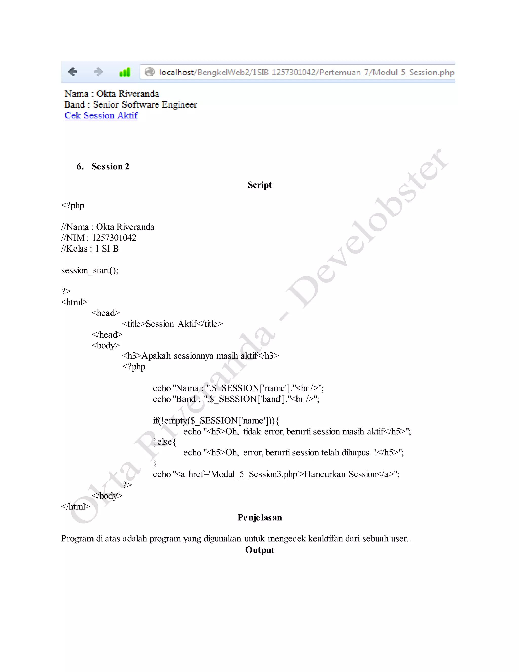 6. Session 2
Script
<?php
//Nama : Okta Riveranda
//NIM : 1257301042
//Kelas : 1 SI B
session_start();
?>
<html>
<head>
<title>Session Aktif</title>
</head>
<body>
<h3>Apakah sessionnya masih aktif</h3>
<?php
echo "Nama : ".$_SESSION['name']."<br />";
echo "Band : ".$_SESSION['band']."<br />";
if(!empty($_SESSION['name'])){
echo "<h5>Oh, tidak error, berarti session masih aktif</h5>";
}else{
echo "<h5>Oh, error, berarti session telah dihapus !</h5>";
}
echo "<a href='Modul_5_Session3.php'>Hancurkan Session</a>";
?>
</body>
</html>
Penjelasan
Program di atas adalah program yang digunakan untuk mengecek keaktifan dari sebuah user..
Output
 