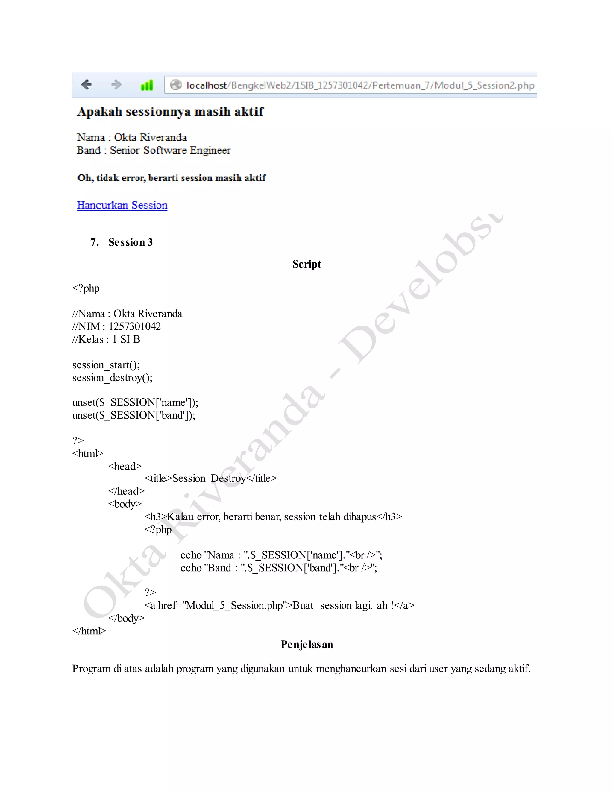 7. Session 3
Script
<?php
//Nama : Okta Riveranda
//NIM : 1257301042
//Kelas : 1 SI B
session_start();
session_destroy();
unset($_SESSION['name']);
unset($_SESSION['band']);
?>
<html>
<head>
<title>Session Destroy</title>
</head>
<body>
<h3>Kalau error, berarti benar, session telah dihapus</h3>
<?php
echo "Nama : ".$_SESSION['name']."<br />";
echo "Band : ".$_SESSION['band']."<br />";
?>
<a href="Modul_5_Session.php">Buat session lagi, ah !</a>
</body>
</html>
Penjelasan
Program di atas adalah program yang digunakan untuk menghancurkan sesi dari user yang sedang aktif.
 