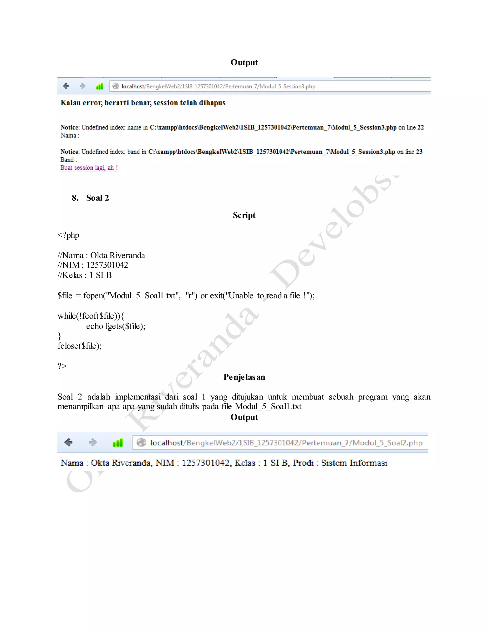 Output
8. Soal 2
Script
<?php
//Nama : Okta Riveranda
//NIM ; 1257301042
//Kelas : 1 SI B
$file = fopen("Modul_5_Soal1.txt", "r") or exit("Unable to read a file !");
while(!feof($file)){
echo fgets($file);
}
fclose($file);
?>
Penjelasan
Soal 2 adalah implementasi dari soal 1 yang ditujukan untuk membuat sebuah program yang akan
menampilkan apa apa yang sudah ditulis pada file Modul_5_Soal1.txt
Output
 