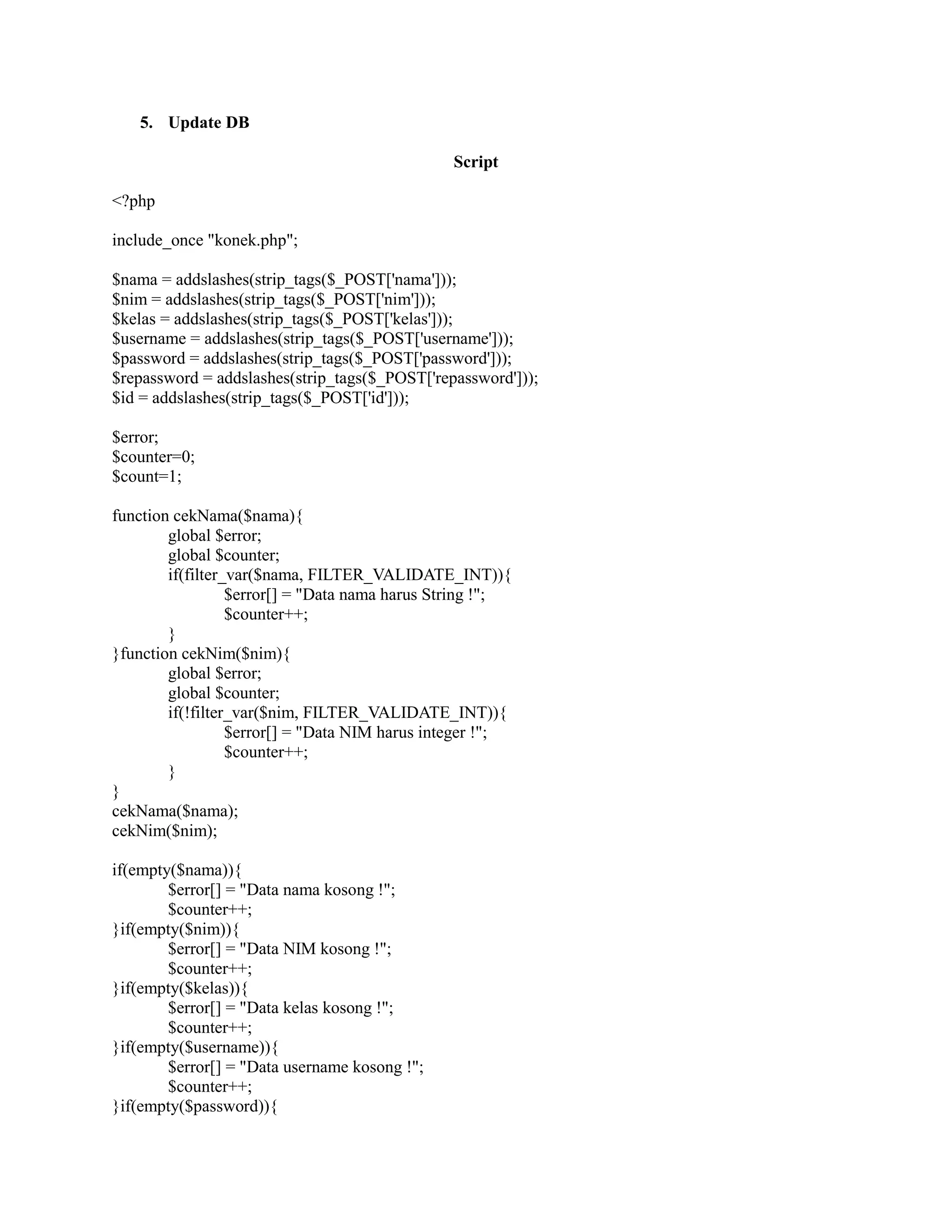 5. Update DB
Script
<?php
include_once "konek.php";
$nama = addslashes(strip_tags($_POST['nama']));
$nim = addslashes(strip_tags($_POST['nim']));
$kelas = addslashes(strip_tags($_POST['kelas']));
$username = addslashes(strip_tags($_POST['username']));
$password = addslashes(strip_tags($_POST['password']));
$repassword = addslashes(strip_tags($_POST['repassword']));
$id = addslashes(strip_tags($_POST['id']));
$error;
$counter=0;
$count=1;
function cekNama($nama){
global $error;
global $counter;
if(filter_var($nama, FILTER_VALIDATE_INT)){
$error[] = "Data nama harus String !";
$counter++;
}
}function cekNim($nim){
global $error;
global $counter;
if(!filter_var($nim, FILTER_VALIDATE_INT)){
$error[] = "Data NIM harus integer !";
$counter++;
}
}
cekNama($nama);
cekNim($nim);
if(empty($nama)){
$error[] = "Data nama kosong !";
$counter++;
}if(empty($nim)){
$error[] = "Data NIM kosong !";
$counter++;
}if(empty($kelas)){
$error[] = "Data kelas kosong !";
$counter++;
}if(empty($username)){
$error[] = "Data username kosong !";
$counter++;
}if(empty($password)){
 