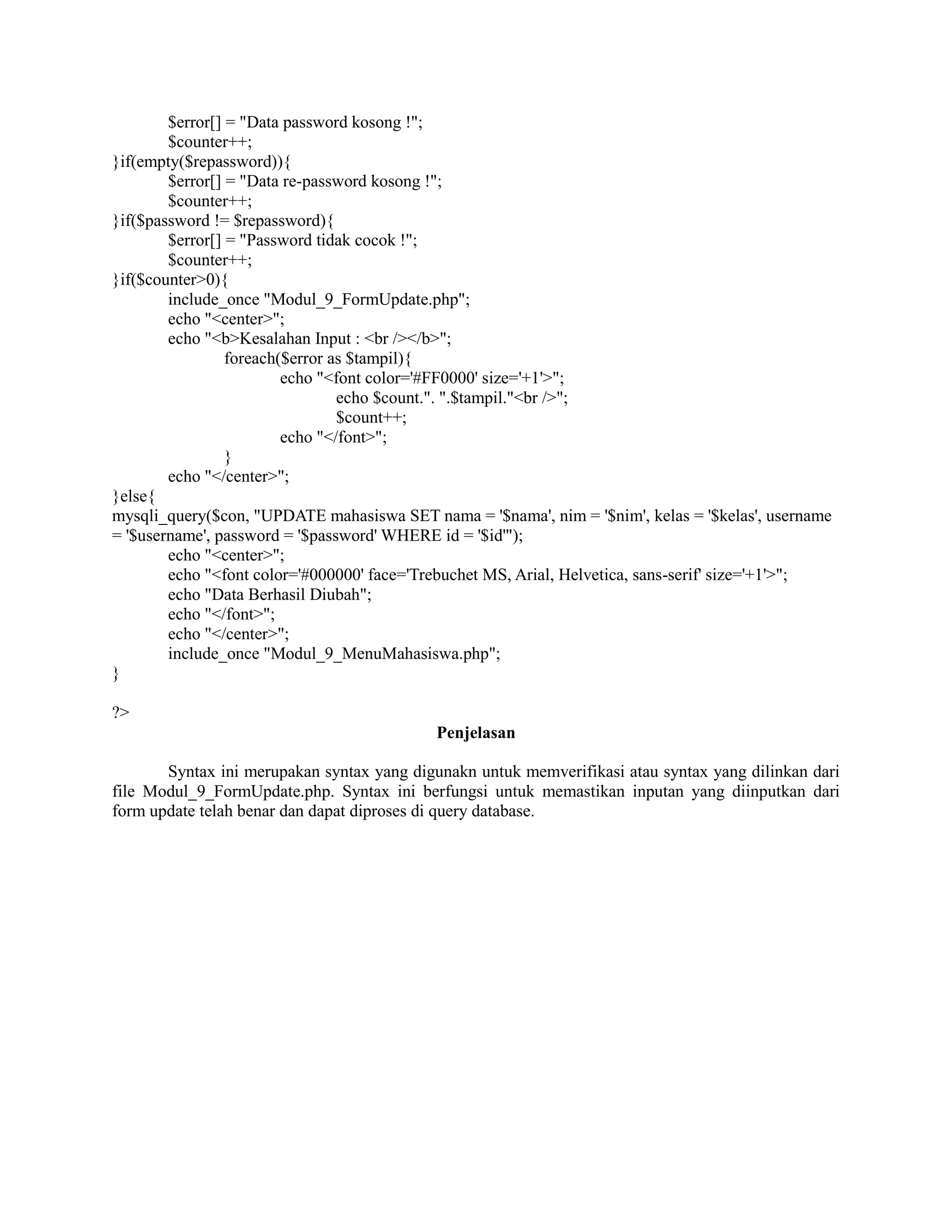 $error[] = "Data password kosong !";
$counter++;
}if(empty($repassword)){
$error[] = "Data re-password kosong !";
$counter++;
}if($password != $repassword){
$error[] = "Password tidak cocok !";
$counter++;
}if($counter>0){
include_once "Modul_9_FormUpdate.php";
echo "<center>";
echo "<b>Kesalahan Input : <br /></b>";
foreach($error as $tampil){
echo "<font color='#FF0000' size='+1'>";
echo $count.". ".$tampil."<br />";
$count++;
echo "</font>";
}
echo "</center>";
}else{
mysqli_query($con, "UPDATE mahasiswa SET nama = '$nama', nim = '$nim', kelas = '$kelas', username
= '$username', password = '$password' WHERE id = '$id'");
echo "<center>";
echo "<font color='#000000' face='Trebuchet MS, Arial, Helvetica, sans-serif' size='+1'>";
echo "Data Berhasil Diubah";
echo "</font>";
echo "</center>";
include_once "Modul_9_MenuMahasiswa.php";
}
?>
Penjelasan
Syntax ini merupakan syntax yang digunakn untuk memverifikasi atau syntax yang dilinkan dari
file Modul_9_FormUpdate.php. Syntax ini berfungsi untuk memastikan inputan yang diinputkan dari
form update telah benar dan dapat diproses di query database.
 