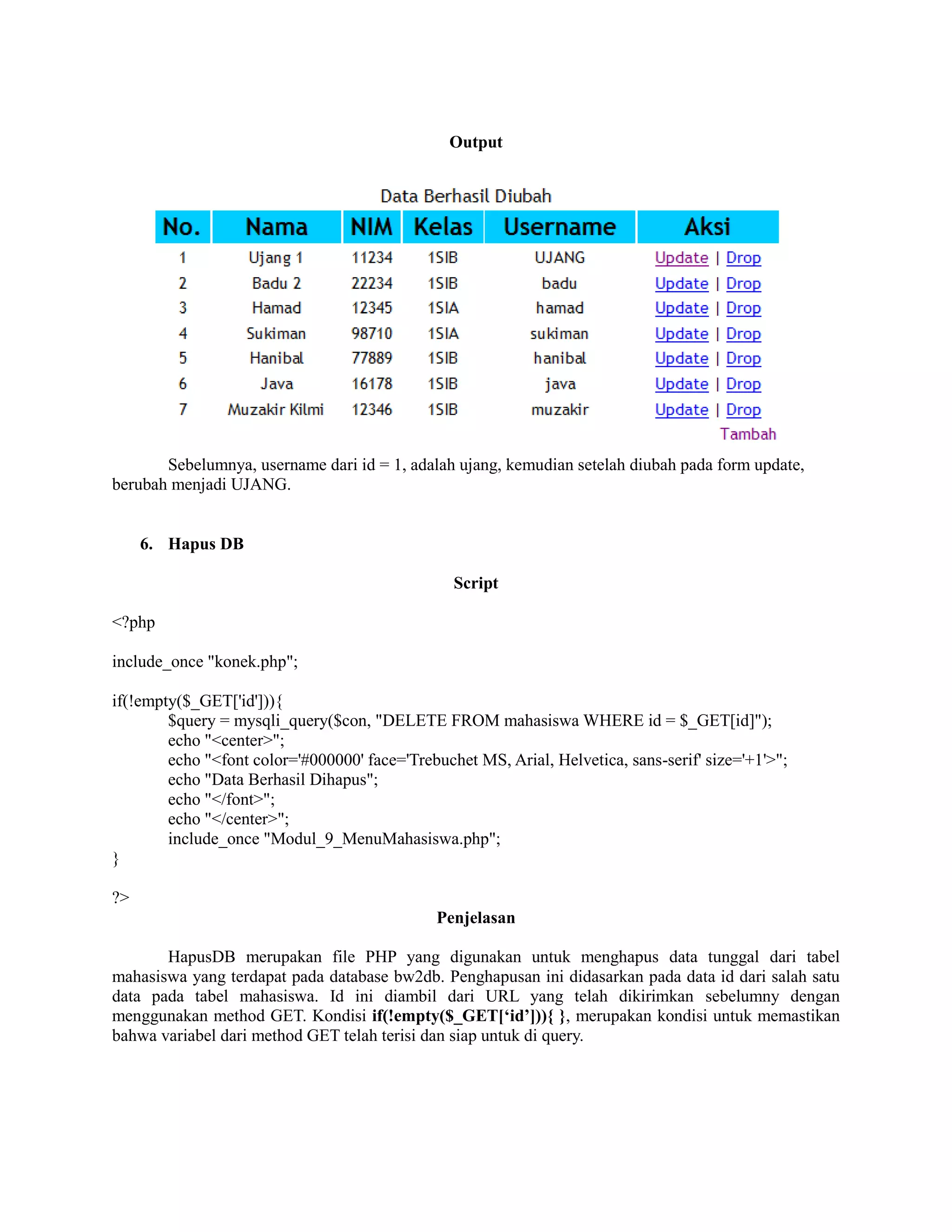 Output
Sebelumnya, username dari id = 1, adalah ujang, kemudian setelah diubah pada form update,
berubah menjadi UJANG.
6. Hapus DB
Script
<?php
include_once "konek.php";
if(!empty($_GET['id'])){
$query = mysqli_query($con, "DELETE FROM mahasiswa WHERE id = $_GET[id]");
echo "<center>";
echo "<font color='#000000' face='Trebuchet MS, Arial, Helvetica, sans-serif' size='+1'>";
echo "Data Berhasil Dihapus";
echo "</font>";
echo "</center>";
include_once "Modul_9_MenuMahasiswa.php";
}
?>
Penjelasan
HapusDB merupakan file PHP yang digunakan untuk menghapus data tunggal dari tabel
mahasiswa yang terdapat pada database bw2db. Penghapusan ini didasarkan pada data id dari salah satu
data pada tabel mahasiswa. Id ini diambil dari URL yang telah dikirimkan sebelumny dengan
menggunakan method GET. Kondisi if(!empty($_GET[‘id’])){ }, merupakan kondisi untuk memastikan
bahwa variabel dari method GET telah terisi dan siap untuk di query.
 