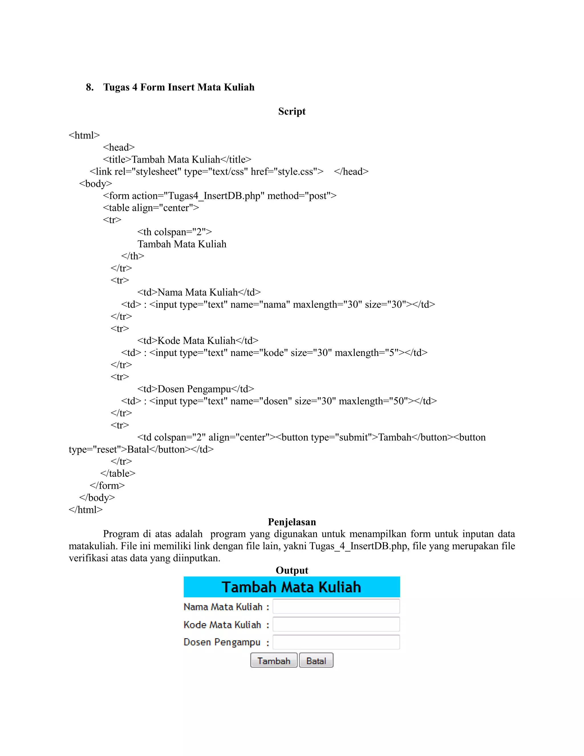 8. Tugas 4 Form Insert Mata Kuliah
Script
<html>
<head>
<title>Tambah Mata Kuliah</title>
<link rel="stylesheet" type="text/css" href="style.css"> </head>
<body>
<form action="Tugas4_InsertDB.php" method="post">
<table align="center">
<tr>
<th colspan="2">
Tambah Mata Kuliah
</th>
</tr>
<tr>
<td>Nama Mata Kuliah</td>
<td> : <input type="text" name="nama" maxlength="30" size="30"></td>
</tr>
<tr>
<td>Kode Mata Kuliah</td>
<td> : <input type="text" name="kode" size="30" maxlength="5"></td>
</tr>
<tr>
<td>Dosen Pengampu</td>
<td> : <input type="text" name="dosen" size="30" maxlength="50"></td>
</tr>
<tr>
<td colspan="2" align="center"><button type="submit">Tambah</button><button
type="reset">Batal</button></td>
</tr>
</table>
</form>
</body>
</html>
Penjelasan
Program di atas adalah program yang digunakan untuk menampilkan form untuk inputan data
matakuliah. File ini memiliki link dengan file lain, yakni Tugas_4_InsertDB.php, file yang merupakan file
verifikasi atas data yang diinputkan.
Output
 
