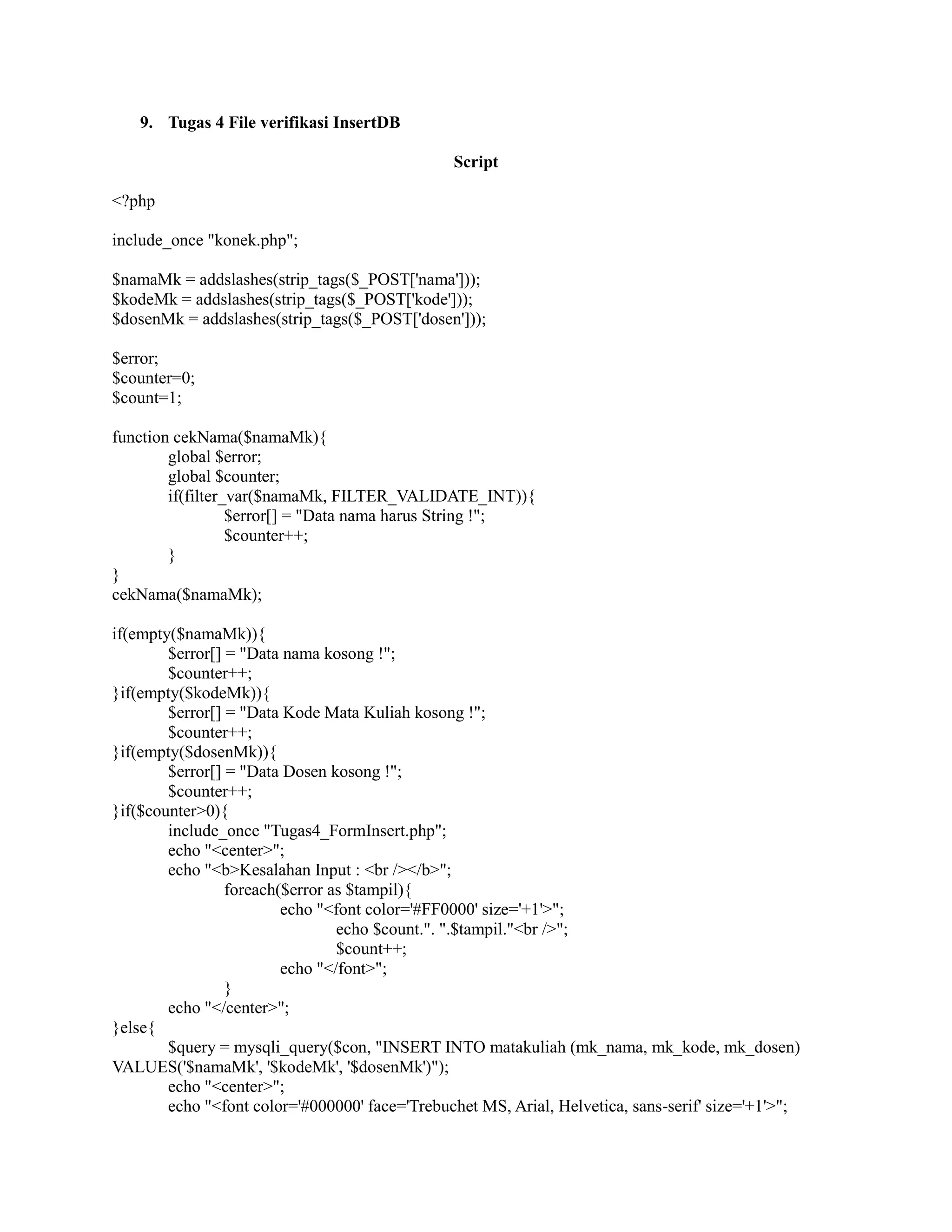 9. Tugas 4 File verifikasi InsertDB
Script
<?php
include_once "konek.php";
$namaMk = addslashes(strip_tags($_POST['nama']));
$kodeMk = addslashes(strip_tags($_POST['kode']));
$dosenMk = addslashes(strip_tags($_POST['dosen']));
$error;
$counter=0;
$count=1;
function cekNama($namaMk){
global $error;
global $counter;
if(filter_var($namaMk, FILTER_VALIDATE_INT)){
$error[] = "Data nama harus String !";
$counter++;
}
}
cekNama($namaMk);
if(empty($namaMk)){
$error[] = "Data nama kosong !";
$counter++;
}if(empty($kodeMk)){
$error[] = "Data Kode Mata Kuliah kosong !";
$counter++;
}if(empty($dosenMk)){
$error[] = "Data Dosen kosong !";
$counter++;
}if($counter>0){
include_once "Tugas4_FormInsert.php";
echo "<center>";
echo "<b>Kesalahan Input : <br /></b>";
foreach($error as $tampil){
echo "<font color='#FF0000' size='+1'>";
echo $count.". ".$tampil."<br />";
$count++;
echo "</font>";
}
echo "</center>";
}else{
$query = mysqli_query($con, "INSERT INTO matakuliah (mk_nama, mk_kode, mk_dosen)
VALUES('$namaMk', '$kodeMk', '$dosenMk')");
echo "<center>";
echo "<font color='#000000' face='Trebuchet MS, Arial, Helvetica, sans-serif' size='+1'>";
 