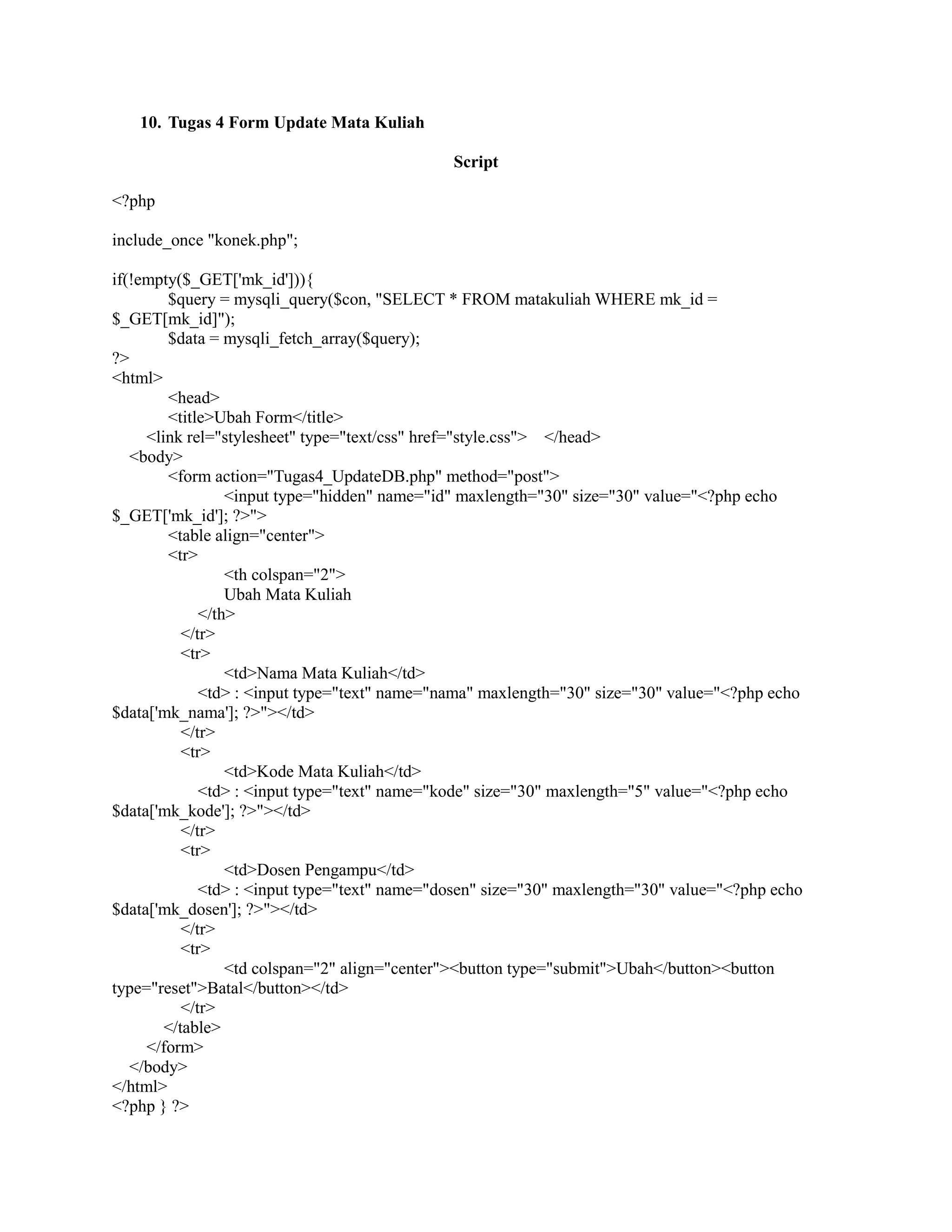 10. Tugas 4 Form Update Mata Kuliah
Script
<?php
include_once "konek.php";
if(!empty($_GET['mk_id'])){
$query = mysqli_query($con, "SELECT * FROM matakuliah WHERE mk_id =
$_GET[mk_id]");
$data = mysqli_fetch_array($query);
?>
<html>
<head>
<title>Ubah Form</title>
<link rel="stylesheet" type="text/css" href="style.css"> </head>
<body>
<form action="Tugas4_UpdateDB.php" method="post">
<input type="hidden" name="id" maxlength="30" size="30" value="<?php echo
$_GET['mk_id']; ?>">
<table align="center">
<tr>
<th colspan="2">
Ubah Mata Kuliah
</th>
</tr>
<tr>
<td>Nama Mata Kuliah</td>
<td> : <input type="text" name="nama" maxlength="30" size="30" value="<?php echo
$data['mk_nama']; ?>"></td>
</tr>
<tr>
<td>Kode Mata Kuliah</td>
<td> : <input type="text" name="kode" size="30" maxlength="5" value="<?php echo
$data['mk_kode']; ?>"></td>
</tr>
<tr>
<td>Dosen Pengampu</td>
<td> : <input type="text" name="dosen" size="30" maxlength="30" value="<?php echo
$data['mk_dosen']; ?>"></td>
</tr>
<tr>
<td colspan="2" align="center"><button type="submit">Ubah</button><button
type="reset">Batal</button></td>
</tr>
</table>
</form>
</body>
</html>
<?php } ?>
 