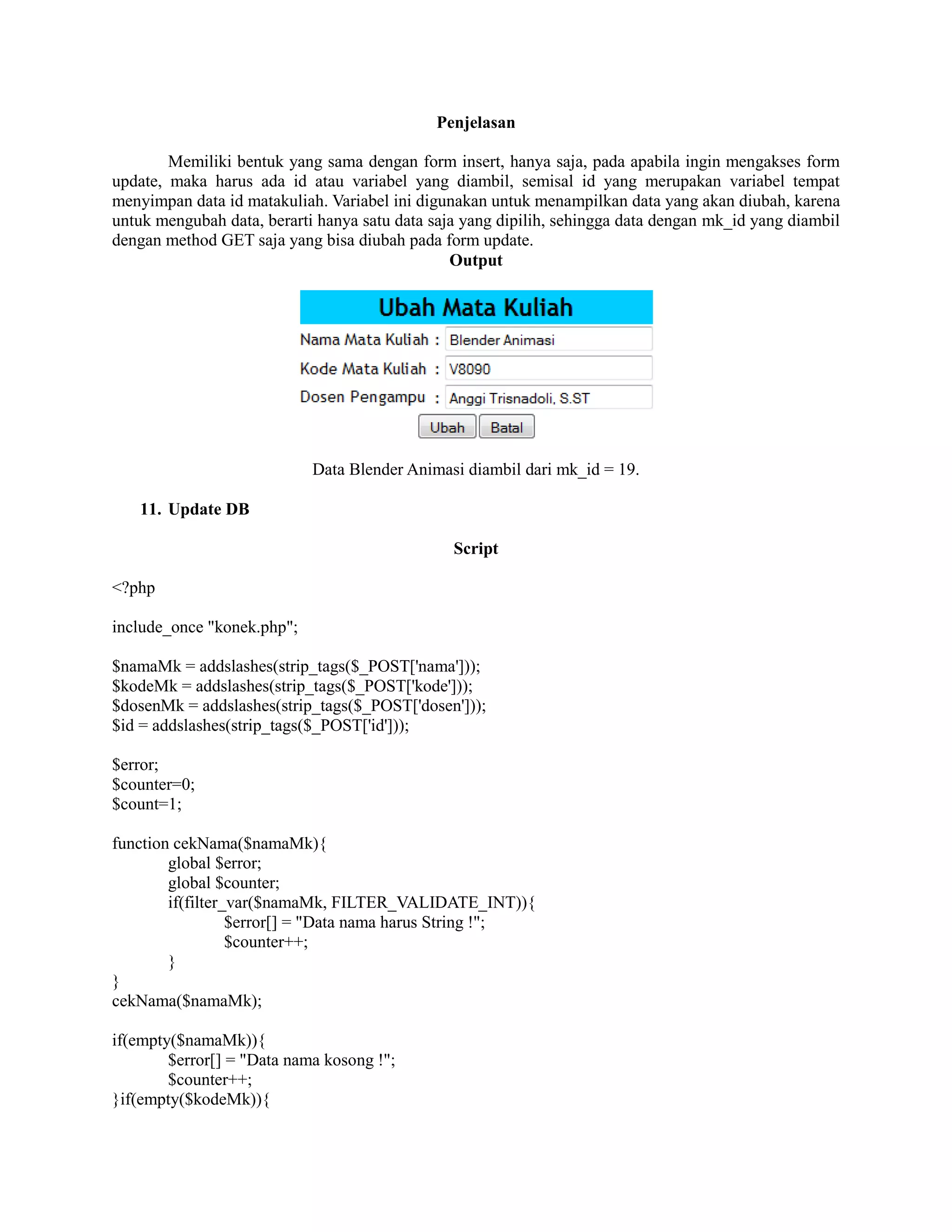 Penjelasan
Memiliki bentuk yang sama dengan form insert, hanya saja, pada apabila ingin mengakses form
update, maka harus ada id atau variabel yang diambil, semisal id yang merupakan variabel tempat
menyimpan data id matakuliah. Variabel ini digunakan untuk menampilkan data yang akan diubah, karena
untuk mengubah data, berarti hanya satu data saja yang dipilih, sehingga data dengan mk_id yang diambil
dengan method GET saja yang bisa diubah pada form update.
Output
Data Blender Animasi diambil dari mk_id = 19.
11. Update DB
Script
<?php
include_once "konek.php";
$namaMk = addslashes(strip_tags($_POST['nama']));
$kodeMk = addslashes(strip_tags($_POST['kode']));
$dosenMk = addslashes(strip_tags($_POST['dosen']));
$id = addslashes(strip_tags($_POST['id']));
$error;
$counter=0;
$count=1;
function cekNama($namaMk){
global $error;
global $counter;
if(filter_var($namaMk, FILTER_VALIDATE_INT)){
$error[] = "Data nama harus String !";
$counter++;
}
}
cekNama($namaMk);
if(empty($namaMk)){
$error[] = "Data nama kosong !";
$counter++;
}if(empty($kodeMk)){
 