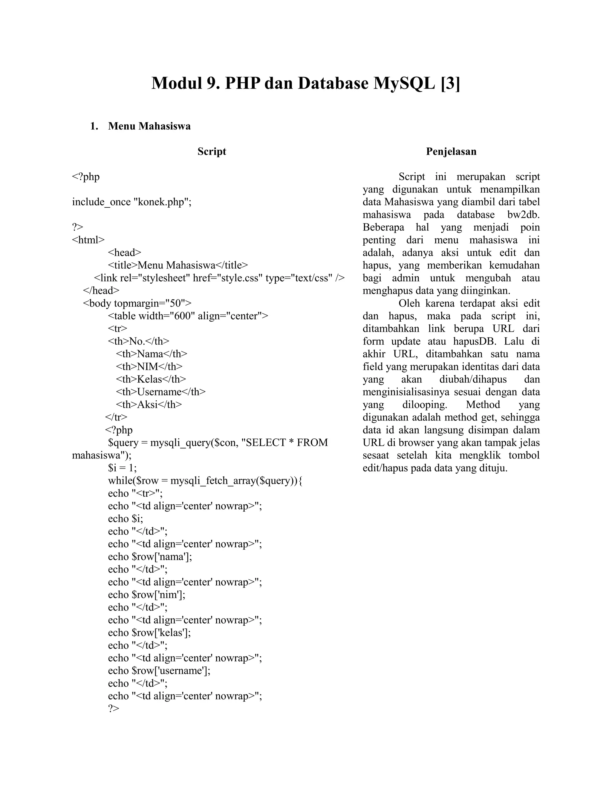 Modul 9. PHP dan Database MySQL [3]
1. Menu Mahasiswa
Script Penjelasan
<?php
include_once "konek.php";
?>
<html>
<head>
<title>Menu Mahasiswa</title>
<link rel="stylesheet" href="style.css" type="text/css" />
</head>
<body topmargin="50">
<table width="600" align="center">
<tr>
<th>No.</th>
<th>Nama</th>
<th>NIM</th>
<th>Kelas</th>
<th>Username</th>
<th>Aksi</th>
</tr>
<?php
$query = mysqli_query($con, "SELECT * FROM
mahasiswa");
$i = 1;
while($row = mysqli_fetch_array($query)){
echo "<tr>";
echo "<td align='center' nowrap>";
echo $i;
echo "</td>";
echo "<td align='center' nowrap>";
echo $row['nama'];
echo "</td>";
echo "<td align='center' nowrap>";
echo $row['nim'];
echo "</td>";
echo "<td align='center' nowrap>";
echo $row['kelas'];
echo "</td>";
echo "<td align='center' nowrap>";
echo $row['username'];
echo "</td>";
echo "<td align='center' nowrap>";
?>
Script ini merupakan script
yang digunakan untuk menampilkan
data Mahasiswa yang diambil dari tabel
mahasiswa pada database bw2db.
Beberapa hal yang menjadi poin
penting dari menu mahasiswa ini
adalah, adanya aksi untuk edit dan
hapus, yang memberikan kemudahan
bagi admin untuk mengubah atau
menghapus data yang diinginkan.
Oleh karena terdapat aksi edit
dan hapus, maka pada script ini,
ditambahkan link berupa URL dari
form update atau hapusDB. Lalu di
akhir URL, ditambahkan satu nama
field yang merupakan identitas dari data
yang akan diubah/dihapus dan
menginisialisasinya sesuai dengan data
yang dilooping. Method yang
digunakan adalah method get, sehingga
data id akan langsung disimpan dalam
URL di browser yang akan tampak jelas
sesaat setelah kita mengklik tombol
edit/hapus pada data yang dituju.
 