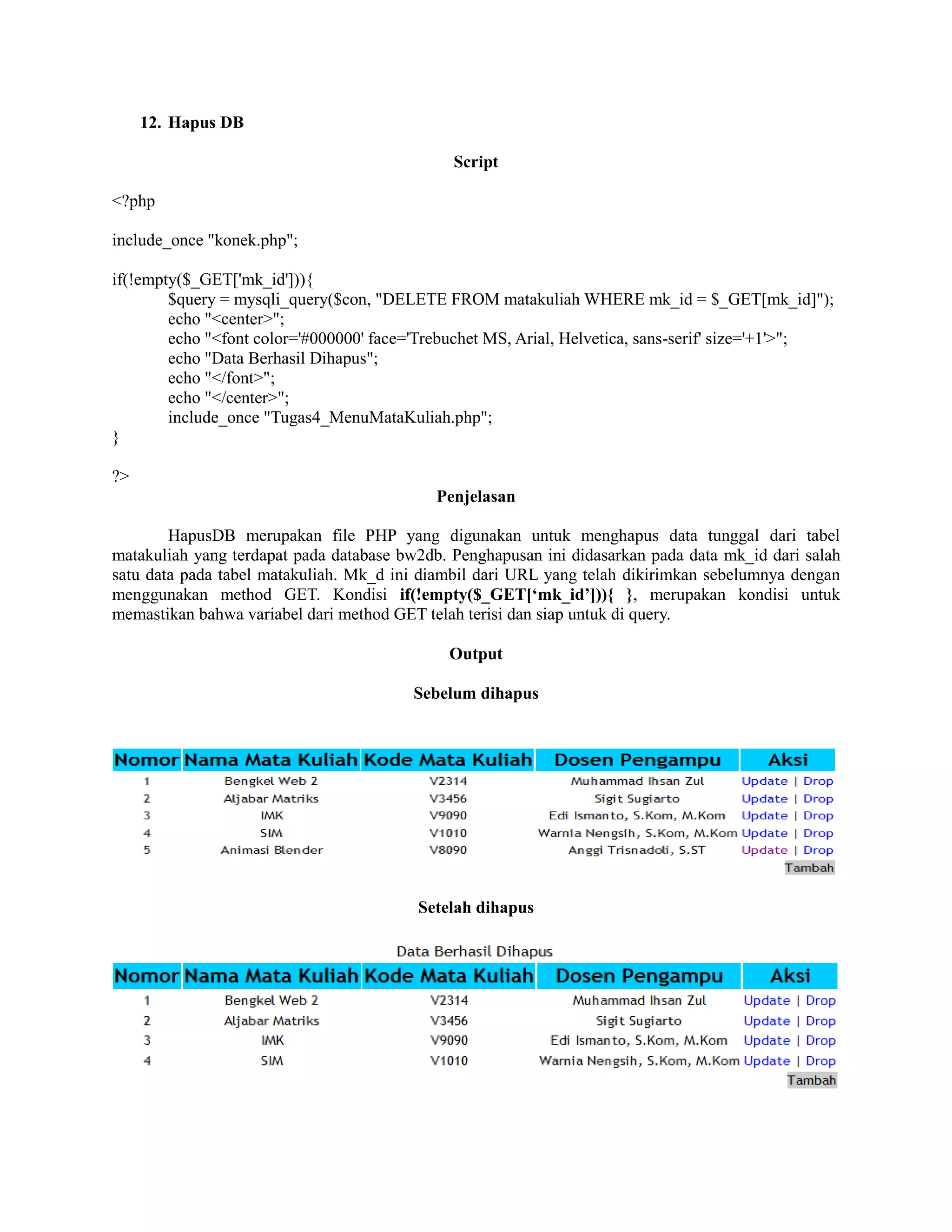 12. Hapus DB
Script
<?php
include_once "konek.php";
if(!empty($_GET['mk_id'])){
$query = mysqli_query($con, "DELETE FROM matakuliah WHERE mk_id = $_GET[mk_id]");
echo "<center>";
echo "<font color='#000000' face='Trebuchet MS, Arial, Helvetica, sans-serif' size='+1'>";
echo "Data Berhasil Dihapus";
echo "</font>";
echo "</center>";
include_once "Tugas4_MenuMataKuliah.php";
}
?>
Penjelasan
HapusDB merupakan file PHP yang digunakan untuk menghapus data tunggal dari tabel
matakuliah yang terdapat pada database bw2db. Penghapusan ini didasarkan pada data mk_id dari salah
satu data pada tabel matakuliah. Mk_d ini diambil dari URL yang telah dikirimkan sebelumnya dengan
menggunakan method GET. Kondisi if(!empty($_GET[‘mk_id’])){ }, merupakan kondisi untuk
memastikan bahwa variabel dari method GET telah terisi dan siap untuk di query.
Output
Sebelum dihapus
Setelah dihapus
 