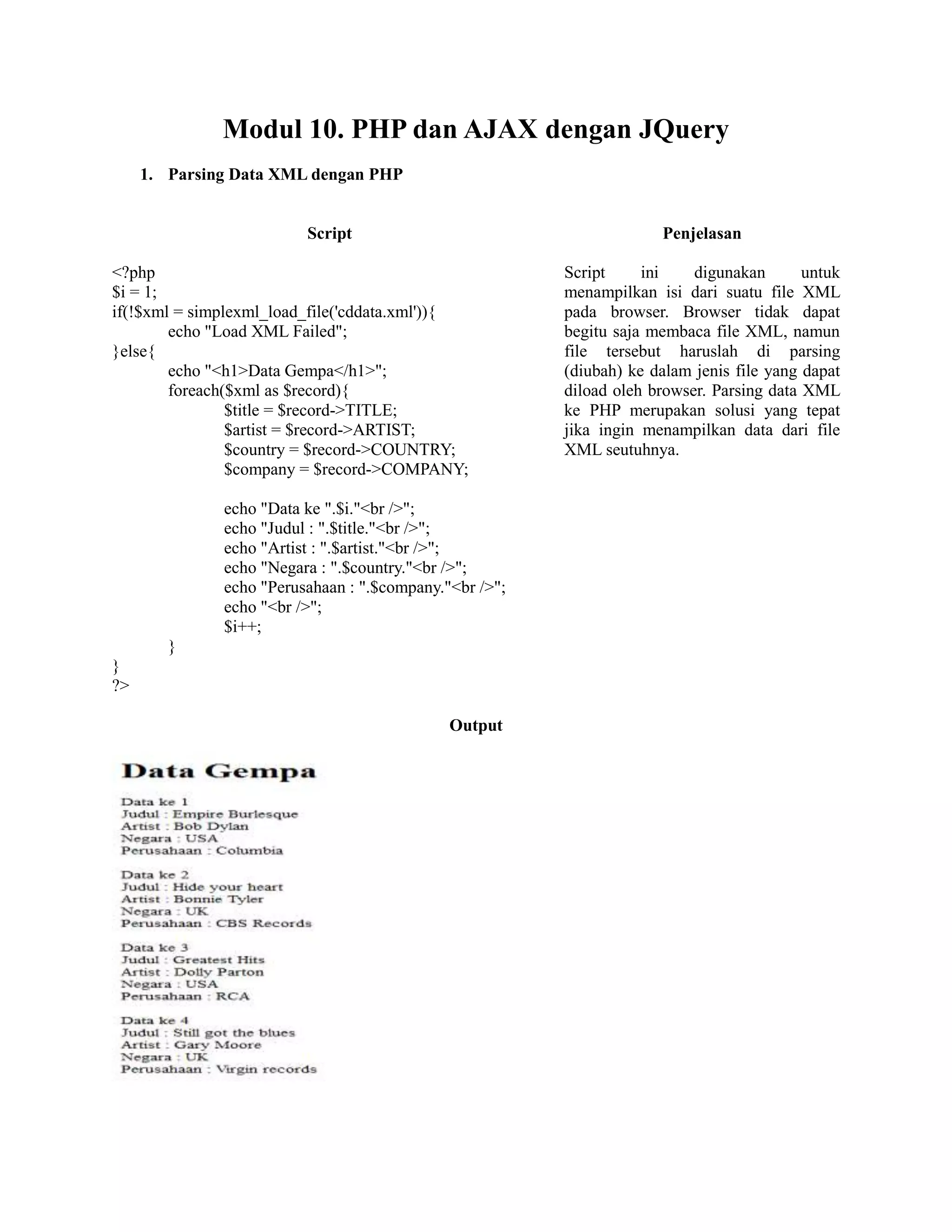 Modul 10. PHP dan AJAX dengan JQuery
1. Parsing Data XML dengan PHP
Script Penjelasan
<?php
$i = 1;
if(!$xml = simplexml_load_file('cddata.xml')){
echo "Load XML Failed";
}else{
echo "<h1>Data Gempa</h1>";
foreach($xml as $record){
$title = $record->TITLE;
$artist = $record->ARTIST;
$country = $record->COUNTRY;
$company = $record->COMPANY;
echo "Data ke ".$i."<br />";
echo "Judul : ".$title."<br />";
echo "Artist : ".$artist."<br />";
echo "Negara : ".$country."<br />";
echo "Perusahaan : ".$company."<br />";
echo "<br />";
$i++;
}
}
?>
Script ini digunakan untuk
menampilkan isi dari suatu file XML
pada browser. Browser tidak dapat
begitu saja membaca file XML, namun
file tersebut haruslah di parsing
(diubah) ke dalam jenis file yang dapat
diload oleh browser. Parsing data XML
ke PHP merupakan solusi yang tepat
jika ingin menampilkan data dari file
XML seutuhnya.
Output
 