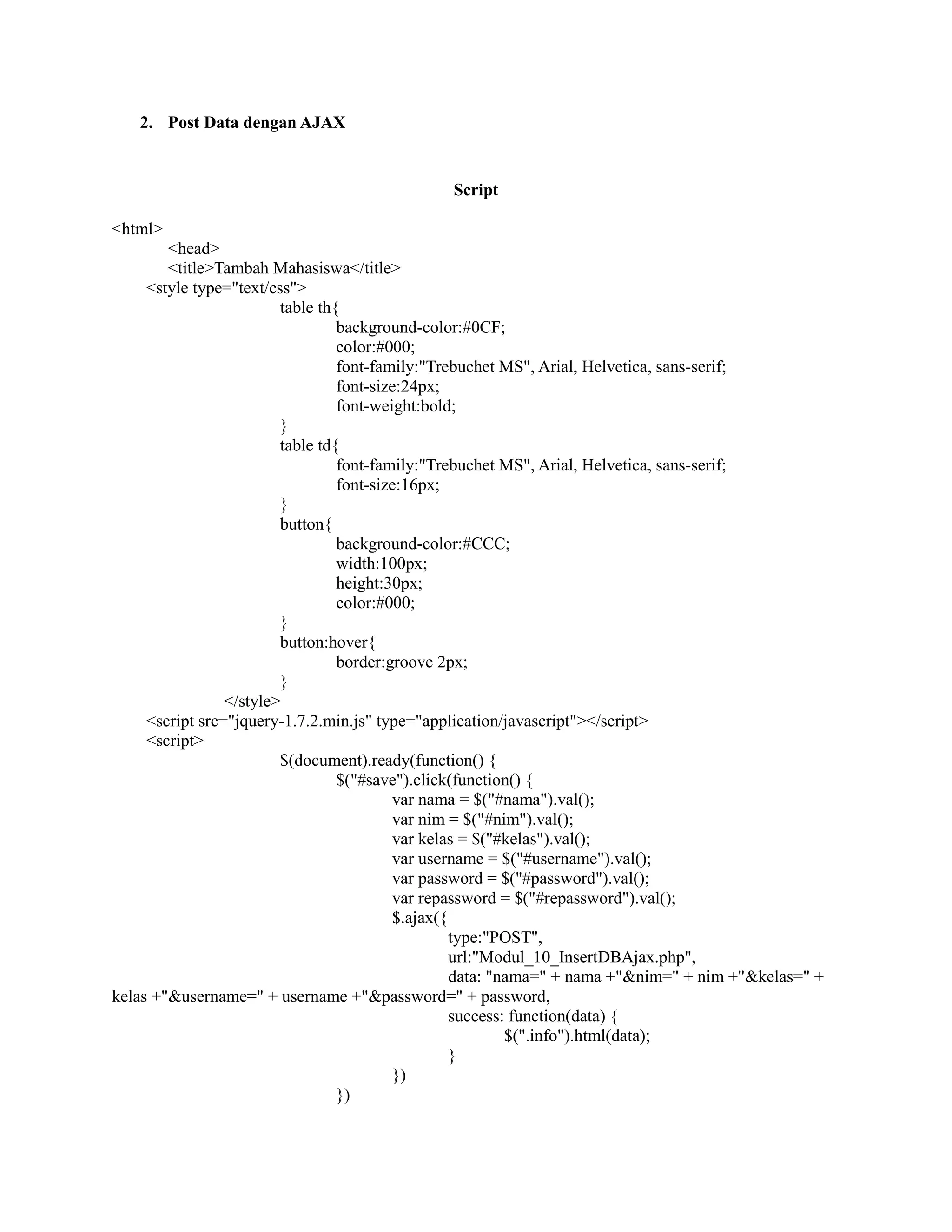 2. Post Data dengan AJAX
Script
<html>
<head>
<title>Tambah Mahasiswa</title>
<style type="text/css">
table th{
background-color:#0CF;
color:#000;
font-family:"Trebuchet MS", Arial, Helvetica, sans-serif;
font-size:24px;
font-weight:bold;
}
table td{
font-family:"Trebuchet MS", Arial, Helvetica, sans-serif;
font-size:16px;
}
button{
background-color:#CCC;
width:100px;
height:30px;
color:#000;
}
button:hover{
border:groove 2px;
}
</style>
<script src="jquery-1.7.2.min.js" type="application/javascript"></script>
<script>
$(document).ready(function() {
$("#save").click(function() {
var nama = $("#nama").val();
var nim = $("#nim").val();
var kelas = $("#kelas").val();
var username = $("#username").val();
var password = $("#password").val();
var repassword = $("#repassword").val();
$.ajax({
type:"POST",
url:"Modul_10_InsertDBAjax.php",
data: "nama=" + nama +"&nim=" + nim +"&kelas=" +
kelas +"&username=" + username +"&password=" + password,
success: function(data) {
$(".info").html(data);
}
})
})
 