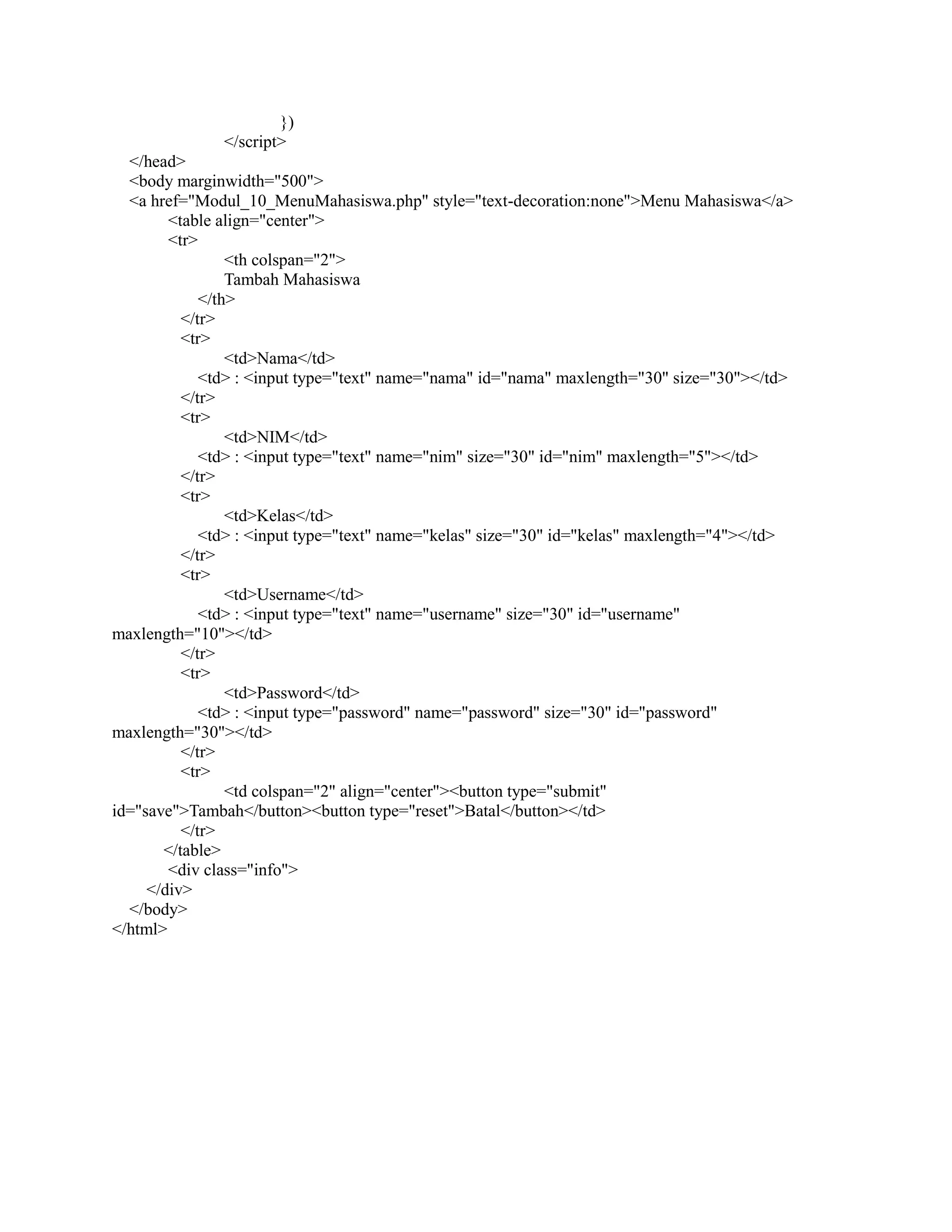 })
</script>
</head>
<body marginwidth="500">
<a href="Modul_10_MenuMahasiswa.php" style="text-decoration:none">Menu Mahasiswa</a>
<table align="center">
<tr>
<th colspan="2">
Tambah Mahasiswa
</th>
</tr>
<tr>
<td>Nama</td>
<td> : <input type="text" name="nama" id="nama" maxlength="30" size="30"></td>
</tr>
<tr>
<td>NIM</td>
<td> : <input type="text" name="nim" size="30" id="nim" maxlength="5"></td>
</tr>
<tr>
<td>Kelas</td>
<td> : <input type="text" name="kelas" size="30" id="kelas" maxlength="4"></td>
</tr>
<tr>
<td>Username</td>
<td> : <input type="text" name="username" size="30" id="username"
maxlength="10"></td>
</tr>
<tr>
<td>Password</td>
<td> : <input type="password" name="password" size="30" id="password"
maxlength="30"></td>
</tr>
<tr>
<td colspan="2" align="center"><button type="submit"
id="save">Tambah</button><button type="reset">Batal</button></td>
</tr>
</table>
<div class="info">
</div>
</body>
</html>
 