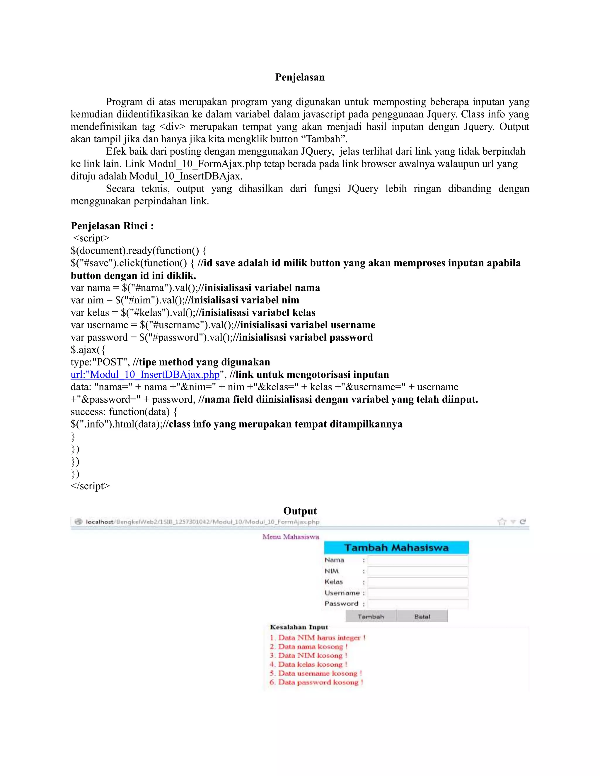 Penjelasan
Program di atas merupakan program yang digunakan untuk memposting beberapa inputan yang
kemudian diidentifikasikan ke dalam variabel dalam javascript pada penggunaan Jquery. Class info yang
mendefinisikan tag <div> merupakan tempat yang akan menjadi hasil inputan dengan Jquery. Output
akan tampil jika dan hanya jika kita mengklik button “Tambah”.
Efek baik dari posting dengan menggunakan JQuery, jelas terlihat dari link yang tidak berpindah
ke link lain. Link Modul_10_FormAjax.php tetap berada pada link browser awalnya walaupun url yang
dituju adalah Modul_10_InsertDBAjax.
Secara teknis, output yang dihasilkan dari fungsi JQuery lebih ringan dibanding dengan
menggunakan perpindahan link.
Penjelasan Rinci :
<script>
$(document).ready(function() {
$("#save").click(function() { //id save adalah id milik button yang akan memproses inputan apabila
button dengan id ini diklik.
var nama = $("#nama").val();//inisialisasi variabel nama
var nim = $("#nim").val();//inisialisasi variabel nim
var kelas = $("#kelas").val();//inisialisasi variabel kelas
var username = $("#username").val();//inisialisasi variabel username
var password = $("#password").val();//inisialisasi variabel password
$.ajax({
type:"POST", //tipe method yang digunakan
url:"Modul_10_InsertDBAjax.php", //link untuk mengotorisasi inputan
data: "nama=" + nama +"&nim=" + nim +"&kelas=" + kelas +"&username=" + username
+"&password=" + password, //nama field diinisialisasi dengan variabel yang telah diinput.
success: function(data) {
$(".info").html(data);//class info yang merupakan tempat ditampilkannya
}
})
})
})
</script>
Output
 