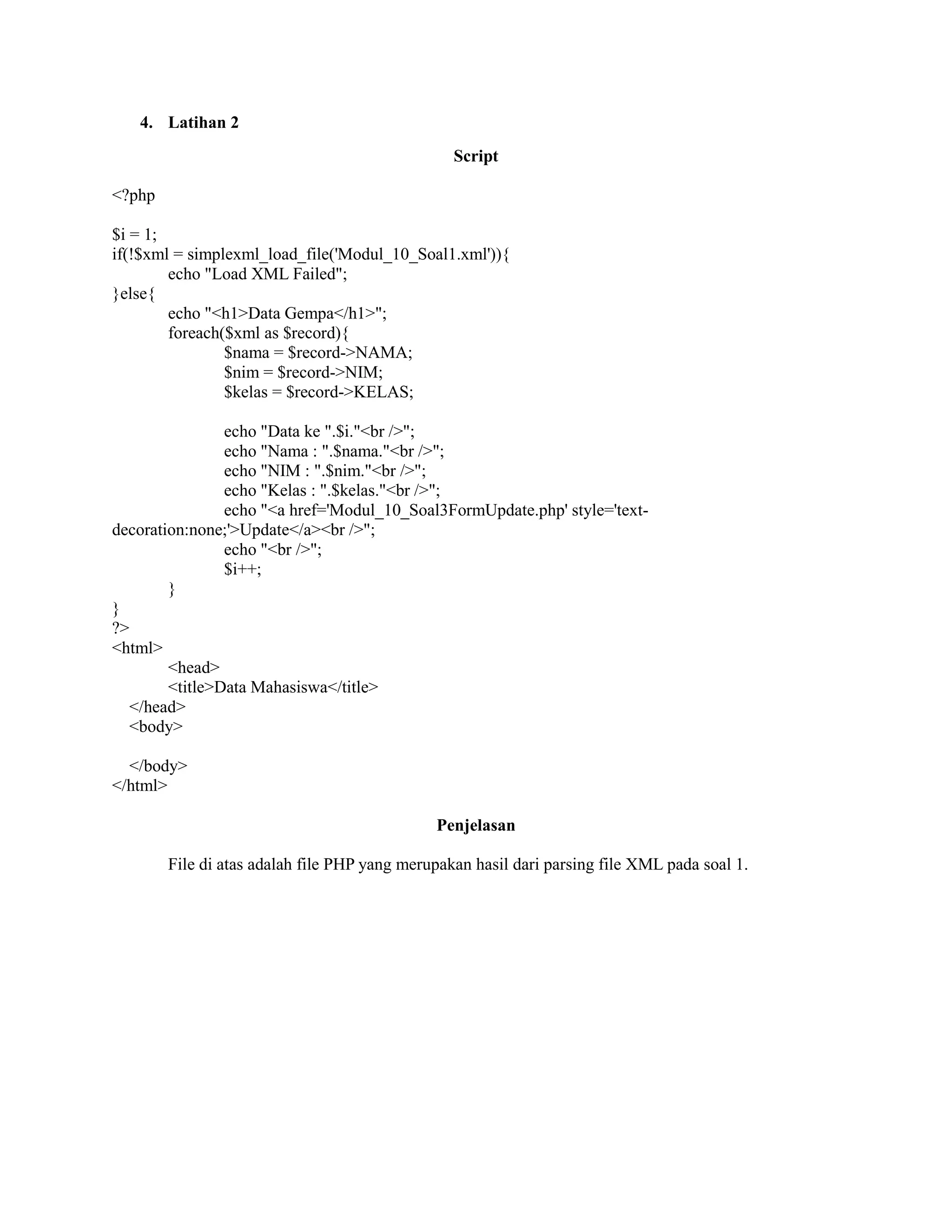 4. Latihan 2
Script
<?php
$i = 1;
if(!$xml = simplexml_load_file('Modul_10_Soal1.xml')){
echo "Load XML Failed";
}else{
echo "<h1>Data Gempa</h1>";
foreach($xml as $record){
$nama = $record->NAMA;
$nim = $record->NIM;
$kelas = $record->KELAS;
echo "Data ke ".$i."<br />";
echo "Nama : ".$nama."<br />";
echo "NIM : ".$nim."<br />";
echo "Kelas : ".$kelas."<br />";
echo "<a href='Modul_10_Soal3FormUpdate.php' style='text-
decoration:none;'>Update</a><br />";
echo "<br />";
$i++;
}
}
?>
<html>
<head>
<title>Data Mahasiswa</title>
</head>
<body>
</body>
</html>
Penjelasan
File di atas adalah file PHP yang merupakan hasil dari parsing file XML pada soal 1.
 