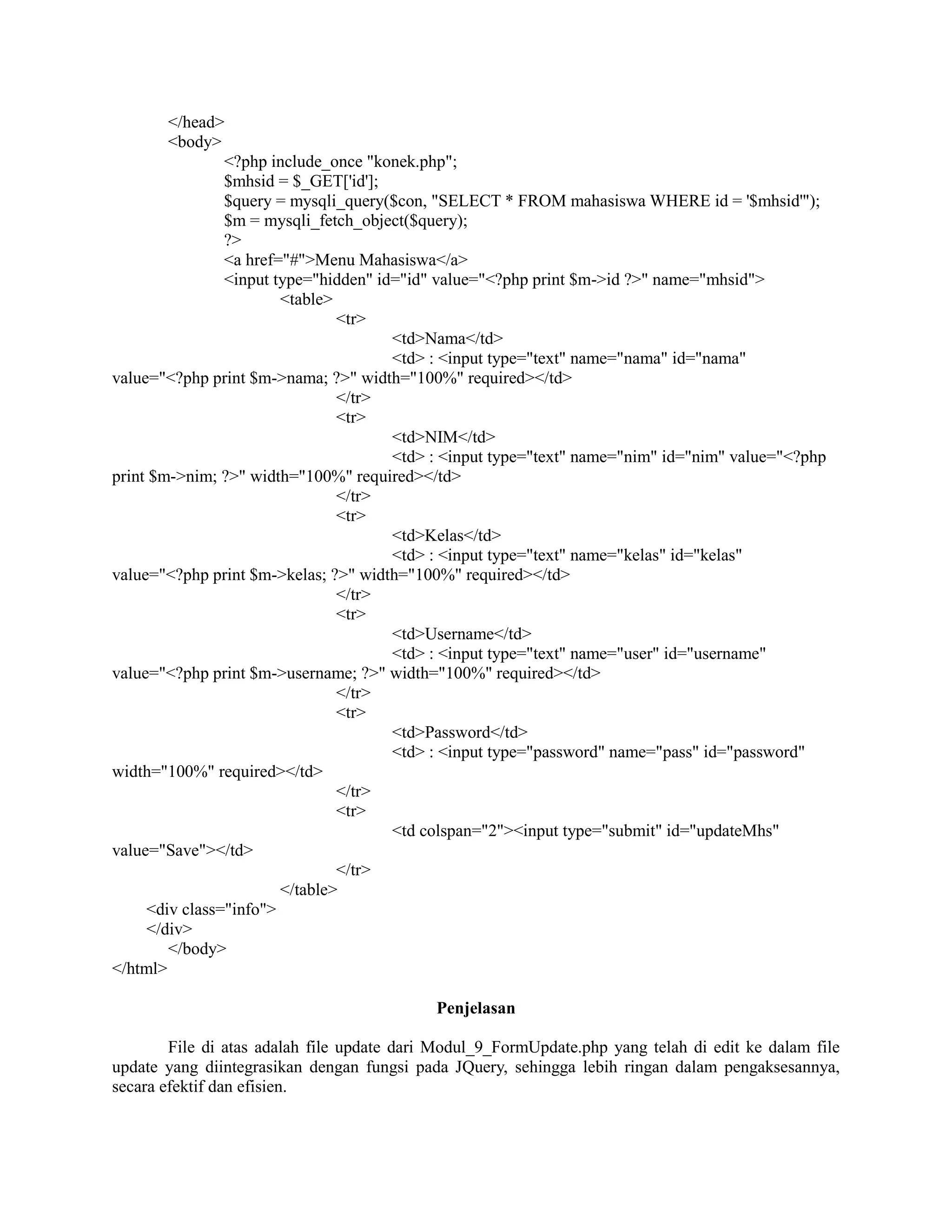 </head>
<body>
<?php include_once "konek.php";
$mhsid = $_GET['id'];
$query = mysqli_query($con, "SELECT * FROM mahasiswa WHERE id = '$mhsid'");
$m = mysqli_fetch_object($query);
?>
<a href="#">Menu Mahasiswa</a>
<input type="hidden" id="id" value="<?php print $m->id ?>" name="mhsid">
<table>
<tr>
<td>Nama</td>
<td> : <input type="text" name="nama" id="nama"
value="<?php print $m->nama; ?>" width="100%" required></td>
</tr>
<tr>
<td>NIM</td>
<td> : <input type="text" name="nim" id="nim" value="<?php
print $m->nim; ?>" width="100%" required></td>
</tr>
<tr>
<td>Kelas</td>
<td> : <input type="text" name="kelas" id="kelas"
value="<?php print $m->kelas; ?>" width="100%" required></td>
</tr>
<tr>
<td>Username</td>
<td> : <input type="text" name="user" id="username"
value="<?php print $m->username; ?>" width="100%" required></td>
</tr>
<tr>
<td>Password</td>
<td> : <input type="password" name="pass" id="password"
width="100%" required></td>
</tr>
<tr>
<td colspan="2"><input type="submit" id="updateMhs"
value="Save"></td>
</tr>
</table>
<div class="info">
</div>
</body>
</html>
Penjelasan
File di atas adalah file update dari Modul_9_FormUpdate.php yang telah di edit ke dalam file
update yang diintegrasikan dengan fungsi pada JQuery, sehingga lebih ringan dalam pengaksesannya,
secara efektif dan efisien.
 