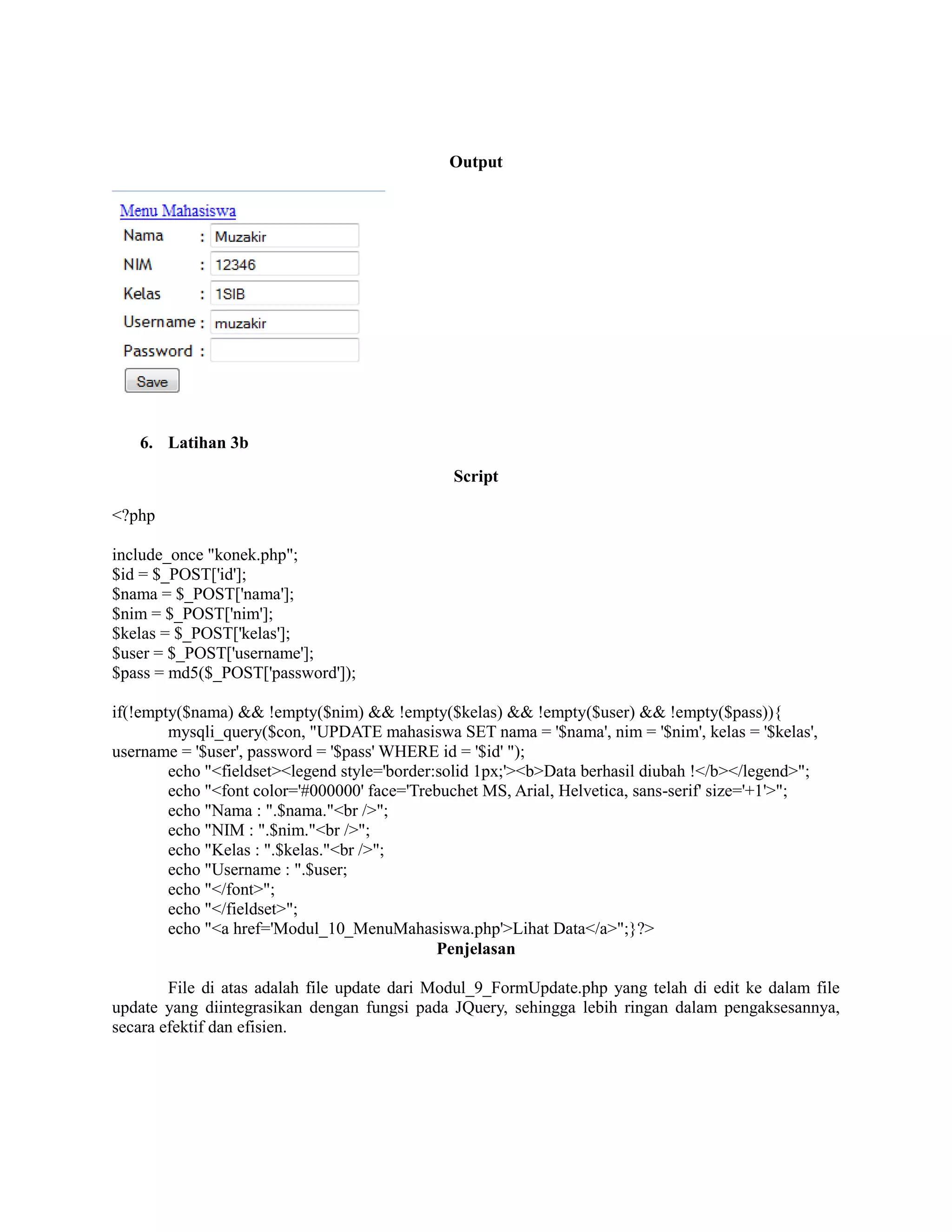 Output
6. Latihan 3b
Script
<?php
include_once "konek.php";
$id = $_POST['id'];
$nama = $_POST['nama'];
$nim = $_POST['nim'];
$kelas = $_POST['kelas'];
$user = $_POST['username'];
$pass = md5($_POST['password']);
if(!empty($nama) && !empty($nim) && !empty($kelas) && !empty($user) && !empty($pass)){
mysqli_query($con, "UPDATE mahasiswa SET nama = '$nama', nim = '$nim', kelas = '$kelas',
username = '$user', password = '$pass' WHERE id = '$id' ");
echo "<fieldset><legend style='border:solid 1px;'><b>Data berhasil diubah !</b></legend>";
echo "<font color='#000000' face='Trebuchet MS, Arial, Helvetica, sans-serif' size='+1'>";
echo "Nama : ".$nama."<br />";
echo "NIM : ".$nim."<br />";
echo "Kelas : ".$kelas."<br />";
echo "Username : ".$user;
echo "</font>";
echo "</fieldset>";
echo "<a href='Modul_10_MenuMahasiswa.php'>Lihat Data</a>";}?>
Penjelasan
File di atas adalah file update dari Modul_9_FormUpdate.php yang telah di edit ke dalam file
update yang diintegrasikan dengan fungsi pada JQuery, sehingga lebih ringan dalam pengaksesannya,
secara efektif dan efisien.
 